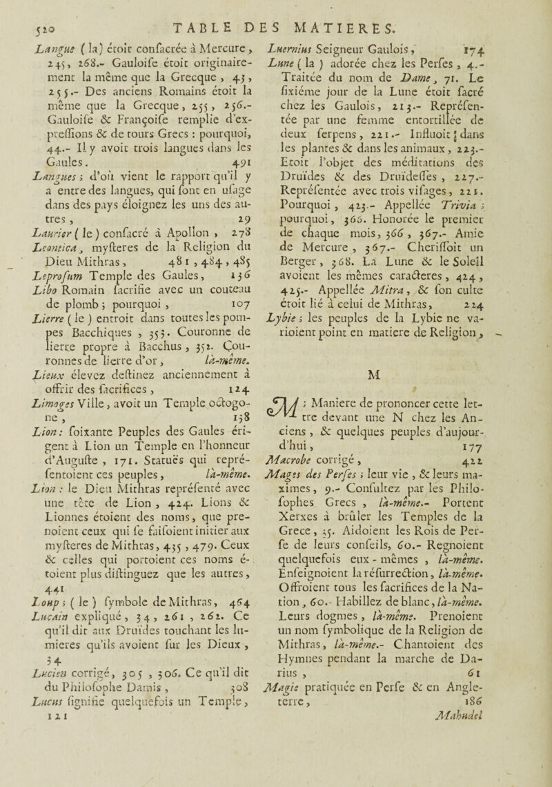 Langue ( la) étoit confacrée à Mercure , 2 45 » *63.- Gauloife étoit originaire¬ ment la même que la Grecque , 43, 255.- Des anciens Romains étoit la même que la Grecque, 255, 256.- Gauloife & Françoife remplie d’ex- preffipns & de tours Grecs : pourquoi, 44.- Il y avoit trois langues dans les Gaules. 491 Langues, d’où vient le rapport qu’il y a entre des langues, qui font en ufage dans des pays éloignez les uns des au¬ tres , 29 Laurier ( le ) confacré à Apollon , 27b’ Leantica, myfteres de la Religion du Dieu Mithras , 48 1,484,485 Leprofnm Temple des Gaules, 136 Libo Romain lacrifie avec un couteau de plomb ; pourquoi , 107 Lierre ( le ) entroit dans toutes les pom¬ pes Bacchiques , 553. Couronne de lierre propre à Bacchus , 352. Cou¬ ronnes de lierre d’or, la-meme. Lieux élevez deftinez anciennement à offrir des facrifices , 124 Limoges Ville > avoit un Temple octogo¬ ne , 138 Lion: foixante Peuples des Gaules éri¬ gent à Lion un Temple en l’honneur d’Augufte , 171. Statues qui repré- fentoient ces peuples, là-même. Lion : le Dieu Mithras repréfenté avec une tête de Lion , 424. Lions <Sc Lionnes étoient des noms, que pre- noient ceux qui fe faifoient initier aux myfteres de Mithras, 435,479. Ceux <k. celles qui portoient ces noms é- toient plus diftinguez que les autres, 441 Loup i (le) fymbole de Mithras, 464 Lucain expliqué, 34, 261 , 261. Ce qu’il dit aux Druides touchant les lu¬ mières qu’ils avoienc fur les Dieux , 34 Lucien corrigé, 305 , 306. Ce qu’il dit du Philofophe Damis , 308 Lucas lignifie quelquefois un Temple, 1 2 1 Luermus Seigneur Gaulois, 174 Lune ( la ) adorée chez les Perfes , 4.- Traitée du nom de Dame 3 71. Le fixiéme jour de la Lune étoit facré chez les Gaulois, 213.- Repréfen- tée par une femme entortillée de deux ferpens, 221.- Influoit \ dans les plantes & dans les animaux , 223.- Etoit l’objet des méditations des Druides & des Druïdeffes , 227.- Repréfentée avec trois vifages, 221. Pourquoi , 423 - Appellée Trivia pourquoi, 366. Honorée le premier de chaque mois, 366, 367.- Amie de Mercure, 367.- Cheriffoit un Berger, 36 8. La Lune & le Soleil avoient les mêmes cara&eres , 424, 425.- Appellée Mitra, & l'on culte étoit lié à celui de Mithras, 224 Lybie ; les peuples de la Lybie ne va- rioient point en matière de Religion , M j Maniéré de prononcer cette let¬ tre devant une N chez les An¬ ciens , &: quelques peuples d’aujour¬ d’hui , 177 Macrobe corrigé, 422 Aîages des Perfes ; leur vie , «Scieurs ma¬ ximes, 9.- Cqnfultez parles Philo- fophes Grecs , là-mêmePortent Xerxes d brûler les Temples de la Grece , 35. Aidoient les Rois de Per- fe de leurs confeils, 60Regnoient quelquefois eux - mêmes , là-même. Enfeignoient la réfurrection, là-même. Offroient tous les facrifices de la Na¬ tion,, 60. ■ Habillez de blanc, là-même. Lents dogmes , là-mcme. Prenoient un nom fymbolique de la Religion de Mithras, là-même.- Chantoient des Hymnes pendant la marche de Da¬ rius , 61 Magie pratiquée en Perfe <k en Angle¬ terre , 1S6 Mahudel