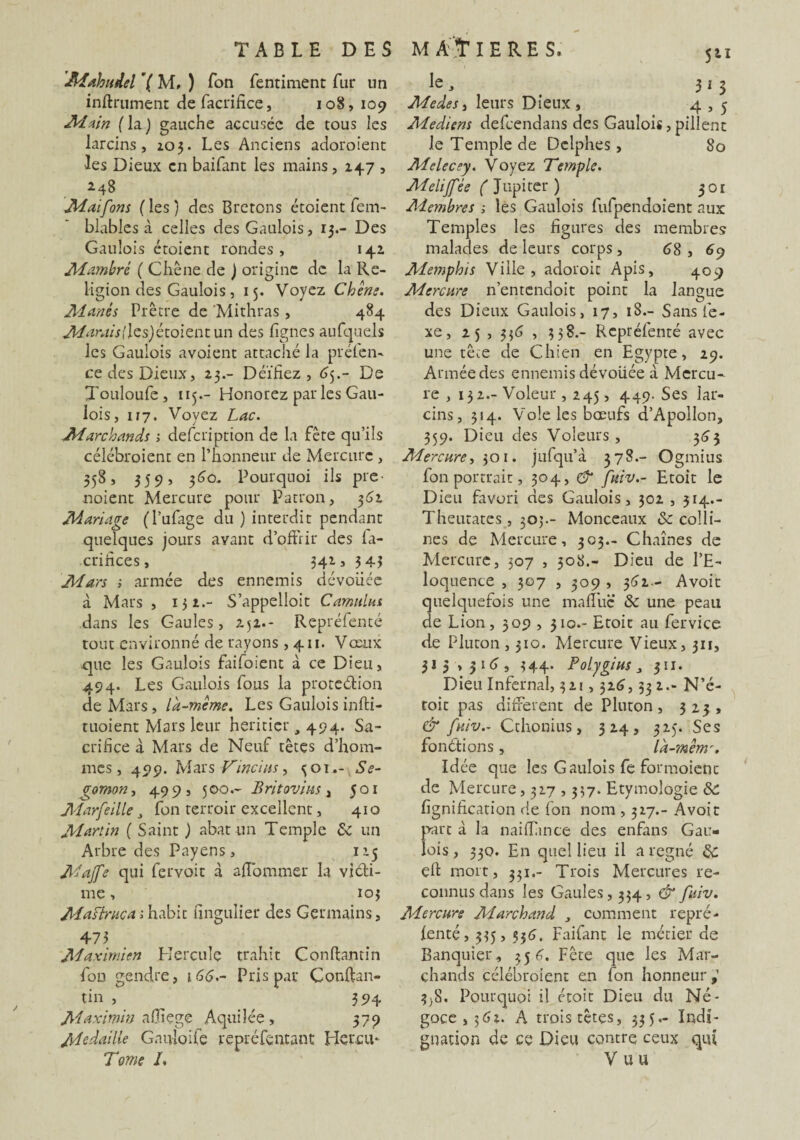 JHahitdel ’( M, ) Ton fentiment fur nn infiniment defacrifice, 108, 109 Main ( la ) gauche accusée de tous les larcins, 103. Les Anciens adoroient les Dieux en baifant les mains ,1475 *48 Maifons (les) des Bretons étoient fem- blables à celles des Gaulois, 13.- Des Gaulois étoient rondes, 141 JH ambré ( Chêne de ) origine de la Re¬ ligion des Gaulois, 15. Voyez Chem. Manés Prêtre de Mithras , 484 Marais (les) étoientun des lignes aufquels les Gaulois avoient attaché la pré le 11- ce des Dieux, 23.- Déifiez, 65.- De Touloufe, 115.- Honorez par les Gau¬ lois, 117. Voyez Lac. Marchands 1 defcription de la fête qu’ils célébroient en l’honneur de Mercure , 358, 359, 360. Pourquoi ils pre noient Mercure pour Patron, 361 Mariage (l’ufage du ) interdit pendant quelques jours avant d’offrir des la- crifices, 342, 3 43 Mars ; armée des ennemis dévouée à Mars , 131.- S’appelloit Camulus dans les Gaules, 251.- Repréfenté tout environné de rayons ,411. Vœux .que les Gaulois Faifoient à ce Dieu, 494. Les Gaulois fous la protection de Mars, là-même. Les Gaulois inffci- tuoient Mars leur heritier 494- Sa¬ crifice à Mars de Neuf têtes d’hom¬ mes, 499. Mars Vinci as, <501.- Se- gomon, 499, 500.- B rit ovins , 501 Marfeille J fon terroir excellent, 410 JH art in ( Saint ) abat un Temple & un Arbre des Payens, 125 JHaJfe qui fervoit à affommer la victi¬ me , 103 JHaslrucai habit fingulier des Germains, 473 JHaximien Hercule trahit Conftamin fou gendre, i66.~ Pris pat* Conftan- tin , 394 Maximin alîiçge Aquilée, 379 jHedaille Gauloife repréfentant Hercu* Tome L le, 315 JHedes, leurs Dieux , 4,5 JHediens defcendans des Gaulois, pillent le Temple de Delphes, 80 Melecey. Voyez Temple. JHelijfle ( Jupiter ) 301 Membres s les Gaulois fufpendoient aux Temples les figures des membres malades de leurs corps, 68, 69 Memphis Ville, adoroit Apis, 409 Mercure n’entcndoit point la langue des Dieux Gaulois, 17, 18.- Sans le - xe, 25 , 336 , 338.- Repréfenté avec une tête de Chien en Egypte, 29. Armée des ennemis dévoilée à Mercu¬ re , 132.- Voleur , 245, 449. Ses lar¬ cins, 314. Vole les bœufs d’Apollon, 359. Dieu des Voleurs, 363 Mercure, 301. jufqu’à 378.- Ogmius fon portrait, 304, & fuiv.- Etoit le Dieu favori des Gaulois, 302 , 314.- Theutates, 303.- Monceaux 3c colli¬ nes de Mercure, 303.- Chaînes de Mercure, 307 , 308.- Dieu de l’E¬ loquence , 307 , 309 , 362.- Avoit quelquefois une malîhc & une peau de Lion, 309 , 310.- Etoit au fervice de Pluton ,310. Mercure Vieux, 311, 313,316, 344. Polygius, 311. Dieu Infernal, 321,326,33 2.- N’é- toit pas different de Pluton, 323, & fuiv.- Cthonius, 324, 325. Ses fondions, là-mèmr. Idée que les Gaulois fe formoienc de Mercure, 327,337. Etymologie ôc lignification de fon nom , 327.- Avoit part à la naiffince des enfans Gau¬ lois, 330. En quel lieu il a régné Ce elt mort, 331.- Trois Mercures re¬ connus dans les Gaules, 334, & fuiv. Mercure Marchand , comment repré¬ fenté , 335, 556, Faifanc le métier de Banquier, 356. Fête que les Mar¬ chands célébroient en fon honneur 3)8. Pourquoi il étoit Dieu du Né¬ goce, 362. A trois têtes, 335.- Indi¬ gnation de ce Dieu contre ceux qui V u u