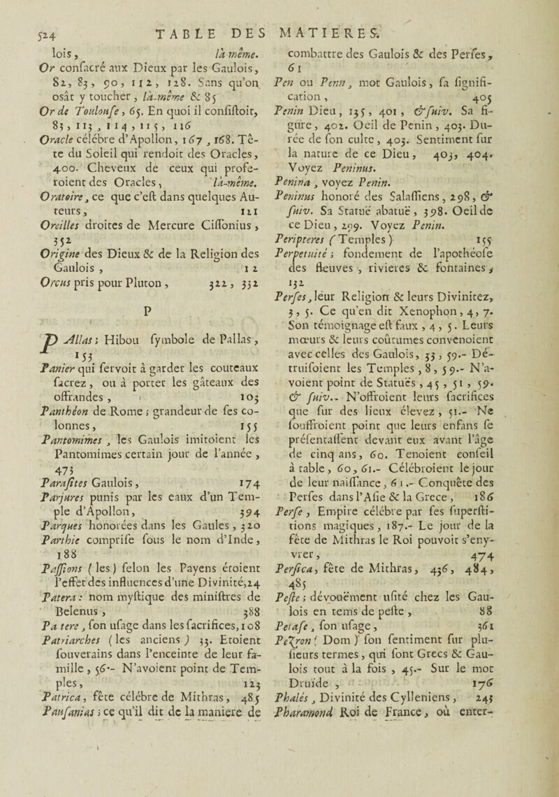 lois, la-même. Or confacré aux Dieux par les Gaulois, 82, 83, 90, 112, 128. Sans qu’on osât y toucher, là-même Se 85 Or de Touloufe , 65. En quoi il confiftoir, 83, 113 3 1 1 4 , 115, 116 Oracle célébré d’Apollon, \6y 3168. Tê- te du Soleil qui rendait des Oracles, 400. Cheveux de ceux qui profe- roient des Oracles, 'là-même. Oratoire,, ce que c’eft dans quelques Au¬ teurs , 111 Oreilles droites de Mercure Ciffonius , H2- Origine des Dieux 5c de la Religion des Gaulois , 1 2 Orcus pris pour Pluton, 322, 332 P f Allas ; Hibou fymbole de Pal las, Panier qui fervoit à garder les couteaux facrez, ou à porter les gâteaux des offrandes , « 103 Panthéon de Rome ; grandeur de fes co¬ lonnes , 155 Pantomimes , les Gaulois imitoient les Pantomimes certain jour de l’année , 475 Parasites Gaulois, 174 Parjures punis par les eaux d’un Tem¬ ple d’Apollon, 394 Parques honorées dans les Gaules, 320 Parthie comprife fous le nom d’Inde, 188 Pajfions ( les ) félon les Payens écoient l’effet des influences d’une Divinité,24 Patera : nom myftique des miniftres de Belenus, 388 P a tere, fon ufage dans les facrifices, 108 Patriarches ( les anciens ) 33. Etoient fouverains dans l’enceinte de leur fa¬ mille , 5G'- N’avoient point de Tem¬ ples, 123 Patrica , fête célébré de Mithras, 485 Panfanias ; ce qu’il dit de la maniéré de combattre des Gaulois 5c des Perfes , 61 Pcn ou Penn, mot Gaulois, fa lignifi¬ cation , 405 Penin Dieu, 135, 401, &fuiv. Sa fi¬ gure , 402. Oeil de Penin , 403. Du¬ rée de fon culte , 405. Sentiment fur la nature de ce Dieu, 403, 404» Voyez Peninus. Penin a , voyez Penin. Peninus honoré des Salaffiens, 298, & fuiv. Sa Statue abatuë, 398. Oeil de ce Dieu, 299. Voyez Penin. Peripteres ( Temples ) 155 Perpétuité ; fondement de l’apothécfe des fleuves , rivières 5c fontaines 4 l5Z Perfes ,\èur Religion 5c leurs Divinitez, 3,5. Ce qu’en dit Xenophon, 4, 7. Son témoignage eft faux ,4,5. Leurs mœurs Sc leurs coûtumes convenoient avec celles des Gaulois, 33, 59.- Dé- truifoient les Temples ,8, 59.- N’a¬ voient point de Statues , 45 , 51 , 59. & fuiv.- N’offroient leurs facrifices que fur des lieux élevez , 51— Ne fouffroient point que leurs enfans fe préfentaflent devant eux avant l’âge de cinq ans, 60. Tenoient confeil à table, 60,61.- Célébroient le jour de leur naiflance, 6 1Conquête des Perfes dans l’Afie 5c la Grece , 18<5 Perfe , Empire célébré par fes fuperfti- tions magiques, 187.- Le jour de la fête de Mithras le Roi pouvoir s’eny- vrer, 474 Perjîca, fête de Mithras, 436, 484, 4$5 Peftei dévouement ufité chez les Gau¬ lois en tems de pefie , 88 Petafe , fon ufage, 361 Pe7ron\ Dom )' fon fentiment fur plu- fieurs termes, qui font Grecs 5c Gau¬ lois tout à la fois , 45.- Sur le mot Druide , 176 Phalés , Divinité des Cylleniens, 243 Phamnond Roi de France, où enter- V