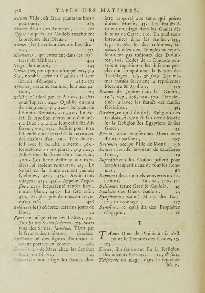 Sichem Ville, ou Ifaac planta un bois \ pourquoi, 289 Sicinns cianfe des Romains, 481 Signes aufquels les Gaulois attachoient la préfence des Dieux , 23 Silenes ( les ) avoient des oreilles droi¬ tes , _ 355 Simulacres , qui entroient dans les myf- teres de Mithras, 443 Singe (le) adoré, 243 Sircnes (les) pourquoi ainfi appellées, 309 Six, nombre facré au Gaulois ; il leur fervoit d’époque, 225,171 Soldurii y certains Gaulois 3 leur occupa¬ tion , 174 Soleil ( le ) adoré par les Perfes, 5Pris pour Jupiter, 243.- Qualifié du nom de Seigneur, 71, 410.- Seigneur de l’Empire Romain, 410,411. Le So¬ leil èc Apollon n’étoient qu’un mê¬ me Dieu 3 quoique leur culte fut dif¬ ferent, 250, 251.- Pafioit pour être fufpendu entre le ciel &c la terre avec des chaînes d’or , 396. Tête du So¬ leil avec la bouche ouverte , 399.- Repréfenté par une pierre , 409,429. Adoré fous la forme d’un Taureau , 409.- Les lieux deftinez aux exer¬ cices lui étoient confacrez, 413.- Le Soleil & la Lune avoient mêmes fymboles, 424, 415.' Avoit trois vifages , 415 , 426.- Appelle Tripla- fi os j 425- Repréfenté tantôt bleu, tantôt blanc, 445.- La tête rafe , 480.- Efi plus près de nous en hyver qu’en été , 476 Solftices ( les ) célébrez certains jours de fêtes, 70 Sorts en ulage chez les Celtes, 74.- Des Saints & des Apôtres , 73- Sorts faux des Saints, là-même. Tirez par le fecours des tablettes, là-même. SpeBacles où des figures d’animaux é- toient portées en pompe , 4G4 S1 . ne ( la ) de Mars chez les Scythes étoit un Glaive,- 45 Si mue s 3 le non trfnge des ftatucs doit être rapporté aux tems qui précc* doient Moyfe, 33. Les ftatucs é- toient en uiage dans les Gaules dès le tems deCelar, 11c. En quel tems introduites dans les Gaules, 134, 135.- Erigées fur des colonnes, là- même. Celles des Temples ne repré- fentoient pas toujours des Divini- tez, 168. Celles de la Daurade pou- voient repréfenter les differens peu¬ ples qui compofoient la Nation des Tectofages , 169, & fuiv. Les mê¬ mes ftatucs fervoient à repréfenter Mercure & Apollon, 317 Statues de Jupiter dans les Gaules , 295, 297, 298, 299,300. Fête def- tinée à laver les ftatucs des fauftès Divinitez , 365 Strabon, ce qu'il dit de la Religion des Gaulois, 7. Ce qu’il fait dire à Moyfe fur la Religion des Egyptiens & des Grecs , 3^ Succin, aromate offert aux Dieux avec d’autres parfums, 107 Suetonius occupe l’Ifle deMonai, 19(5 Suiffes { les) Te fervoient de caractères Grecs, 39 SuperftiticHv ; les Gaulois paffent pour les plus fuperftitieux de tous les hom¬ mes , 66 Supplices des criminels convertis en fa- crifices, 89590, 110, 111 Syleianus3 terme Grec <Se Gaulois, 45 Symboles des Dieux Gaulois, 25 Symphorien ( Saint ) Martyr des Gau¬ les 3 fon courage , 237 Synefms ce qu’il dit des Prophètes d’Egypte , 16 T rF Aaute Dieu de Phénicie : il n’eft -*• point le Teutatesdes Gaules, 17, 3°$ Tacite, fon fentiment fur la Religion des anciens Bretons, 12, & fuiv. Talifmans en ufage dans le feptiéme fiécle,