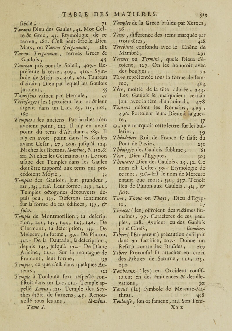 ficclc , 71 Tarants Dieu des Gaules, $1. Mot Cel¬ te «Se Grec, 45. Etymologie de ce terme, 181. C’efl peut-être le Dieu Mars, ou Tarvos Tri garantit, 282 Tarvos Tri garantis t termes Grecs 5c Gaulois, 45 Taureau pris pour le Soleil, 409.- Re¬ préfente la terre, 409, 410.- Sym¬ bole de Mithras, 4\6,461. Taureau d’airain j Dieu par lequel les Gaulois juroient, 55 Taurifcus vaincu par Hercule, 37 Tcftofages ( les ) jettoient leur or & leur argent dans un Lac, 65, 115, 128, 160 Temples ; les anciens Patriarches n’en avoient point, 123. Il n’y en avoir point du tems d’Abraham , 289. Il n’y en avoit 'point dans les Gaules avant Cefar , 27, 109. jufqu’à 124. Ni chez les Bretons, la-mêmeJ 8c no,&: 111. Ni chez les Germains, 112. Le non ufage des Temples dans les Gaules doit être rapporte aux teras qui pré- cédoient Moyfe , 35 Temples des Gaulois, leur grandeur , 121 ,135 , 156. Leur forme, 139 , 142 , Temples odogones découverts de¬ puis peu, 137. Diiferens fentimens fur la forme de ces édifices, 137, & fttiv. Temple de Montmorillon \ fa deferip- tion, 141,143, 144, 145,146.- De Clermont, fa defcrlption, 15$.- De Melecey , fa forme , 139.- De Pluton, 321.- De la Daurade , fa defeription , depuis 145, jufqu’à 171.- De Diane Ariane, 12:.- Sur la montagne de Framont, leur forme, 139 Templece que c’efi; dans quelques Au¬ teurs , 121 Temple à Touloufe fort refpeélé con- fiftoit dans un Lac,ii4. Temple ap¬ pelle Lucus, 111. Temple des Scy¬ thes étôit de fumens, 45. Renou¬ velle tous les ans, la-même. 5*9 Temples de la Grece brûlez parXerxes, Tems , différence des tems marquée par trois têtes^ 418 Terebinte confondu avec le Chêne de Mambré, 291 Termes oii Termini, quels Dieux c’é- toient, 117. On les honoroit avec des bougies , 70 Terre repréfentée fous la forme de fem¬ me, 414 Tcte, moitié de la tête adorée , 244. Les Gaulois fe mafquoient certain jour avec la tète d’un animal, 478 Tentons défont les Romains, 495 , 496. Portoient leurs Dieux à la guer¬ re, 57 ©, que marquoit cette lettre fur les bul¬ letins, 39 Thèodebert Roi de France fe fiifit du Pont de Pavie , 231 Théologie des Gaulois fublime , 61 Tent, Dieu d’Egypte, 303 Tbentates Dieu des Gaulois, 25,32. Ce nom eft Celte, 30.- Etymologie de ce mot, 326.- E.fl le nom de Mercure entant que mort, 331, 337. Tenait lieu de Pluton aux Gaulois , 323, CT fttiv. Thoty Tbont ou Tboyt 3 Dieu d’Egyp¬ te, 17 Tbraces [ les j offroient des viétimes hu¬ maines, 97. Caraéleres de ces peu¬ ples, 328. Avoient eu des Gaulois pour Chefs, la-même. Ttbere{ l’Empereur) précaution qu’il prit dans un facrifice, 107.- Donne un Refait contre les Druides, 229 Tibère Proconful fit attacher en croix des Prêtres de Saturne, 122, 123, 2 3-0 Tombeaux (les) en Occident confif- toient en des éminences 5c des élé¬ vations , 331 Tortue (la) fymbole de Mercure-Mi^ thras, 4^ S Touloufe, fou or fameux, 113. SonTem-