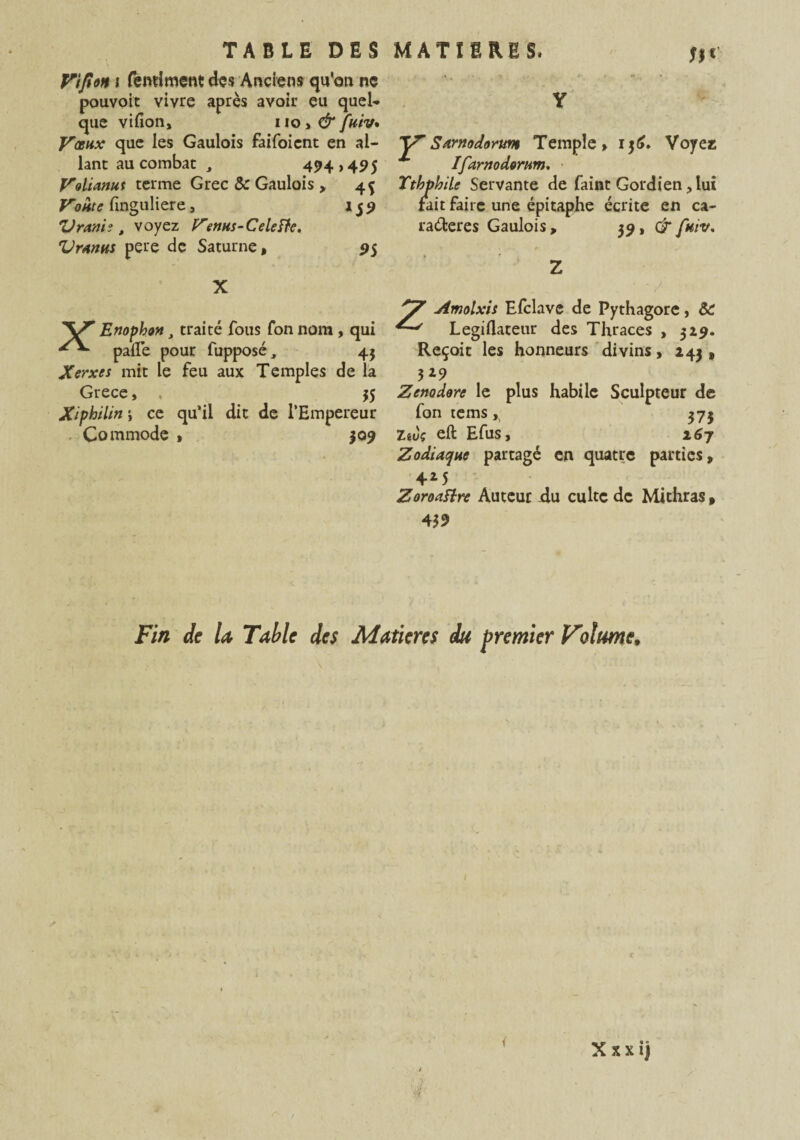 Wfion \ fcntiment des Anciens qu'on ne pouvoir vivre après avoir eu quel* que vifion, 110 > & fuiv. Vœux que les Gaulois faifoient en al¬ lant au combat , 494,495 Volianut terme Grec & Gaulois > 45 Voûte finguliere, 159 Vravie , voyez Venus-C dette, Vranus pere de Saturne, 95 X '\/r Enophon, traité fous fonnom , qui pâlie pour fupposé., 45 Xerxes mit le feu aux Temples de la Grece, , 55 Xipbilin ; ce qu’il dit de l’Empereur Commode , 509 Y YSamodorun Temple, 136. Voyez x Ifarnodorum, Tthphilc Servante de faint Gordien, lui fait faire une épitaphe écrite en ca¬ ractères Gaulois, 39, GT fuiv, Z Y aimolxis Efclave de Pythagore, ÔC Legillateur des Thraces , 319. Reçoit les honneurs divins, 243 , 529 Zenodore le plus habile Sculpteur de fon tems, 373 Ziùç eft Efus, 167 Zodiaque partagé en quatre parties, 425 Zoroattre Auteur du culte de Mithras, 439 Fin de la Table des Matières du premier Vilume.