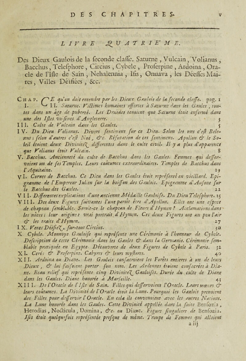 LIVRE 17 A T R I E’ M E. Des Dieux Gaulois de la fécondé clafle. Saturne , Vulcain, Volianus , Bacchus, Telefphore , Circius, Cyhele , Proferpine , Ardoina , Ora¬ cle de llfle de Sain , Nehalennia , Ifis, Onuava , les Dédiés Mai¬ res, Villes Déifiées , ôcc. Chat. E qu on doit entendre par les Liens; Gaulois de U fécondé claffe. pag. i I. ^ 11. Saturne. Viftimcs humaines offertes â Saturne dans les Gaules 3 tou¬ tes dans un âge de puberté. Les Druides tenaient que Saturne était enfermé dans une des Ifes vos fines d'Angleterre. 3 III. Culte de Vnlcain dans les Gaules. 5 I V. Du Dieu Volianus. Divers fentimens fur ce Dieu. Selon les uns c’eft Bele- nns i félon d’autres c’ejî Noé &c. Réfutation de ces fentimens. .Apollon & le So¬ leil ètoient deux Divinitef differentes dans le culte civil. Il y a plus d’apparence que Volianus était Vulcain. 8 Y. Bacchus. Ancienneté du culte de Bacchus dans les Gaules. Femmes qui deffre¬ voient un de fesTcmples. Leurs coutumes extraordinaires. Temples de Bacchus dans V Aquitaine. 19 y I. Cornes de Bacchus. Ce Dieu dans les Gaules êtoit repré fente en vieillard. Epi- gramme de l’Empereur Julien fur la boiffon des Gaulois. Epi gramme d’Aufone fur le Bacchus des Gaules. zz VII- Differentes explications d’une ancienne Alédallle Gauloife. Du Dieu Telefphore. 15 VIII. Des deux Figures fuivantes l’une paroi t etre d’Apollon. Elles ont une cfpece de chapeau fembUble. Seroit-ce le chapeau de Fleurs d’Hymen ? Acclamations dans les noces t leur origine: vrai portrait .d'Hymen. Ces deux Figures ont un peu l’air & les traits d,’Hymen. z~j I X. Vents Déifie f, fur-tout Circius. 30 X Cybele. Alonnoys Gauloife qui repré fente une Cérémonie â l’honneur de Cybele. Defcription de cette Cérémonie dans les Gaules & dans lu Germanie. Cérémonie fem- blable pratiquée en Egypte- Découverte de deux Figures de Cybele â Paris, 31 X I- Ce réi & Proferpine. Cabyres & leurs myfl ères. 40 XII- Ardoina ou Diane. Les GauUis confacroient les Forêts entières â un de leurs Dieux 3 & lui faifoient porter fon nom. Les Ardennes étaient confacrces a Dia¬ ne. Beau relief qui repré fente cinq Divinitef Gauloife s. Durée du culte de Diane dans les Gaules. Diane honorée â Alarfeille. 43 XIII- De l’O racle de Life de Sain. Filles qui deffervoient l’Oracle. Leurs mœurs & leurs coutumes. La Divinité de P Oracle étoit la Lune. Pourquoi les Gaulois prévoient des Filles pour deff ervir l’Oracle. En cela ils convenaient avec les autres Nations. La Lune honorée dans les Gaules. Cette Divinité appellée dans la fuite Benfozla , Herodias, No&icula „ Domina, &c. ou Diane. Figure finguliere de Benfozia. J fi s étoit quelquefois repref entée prefque de même. Troupe de Femmes qui allaient a iij