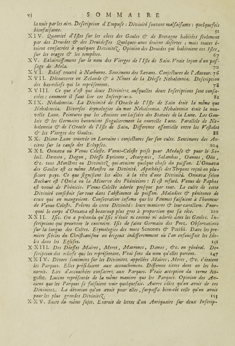 la mit parles airs. Defcription d: Empufe i Divinité fouvent malfaifante ; quelquefois bienfaifante. XIV. Quantité (Elfes fur les cotes des Gaules & de Bretagne habitées feulement par des Druides & des Druidefies Quelques-unes étoient defertes ,• mais toutes é- t oient confacrées a quelques DivinitéOpinion des Druides qui habit oient ces Ifes3 fur les orages & les tempêtes. 67 XV. Eclairci^emens fur le nom des Vierges de îlfe de Sain. Vraie leçon d'un paf fage de Ad cia. 70 XVI. Relief trouvé a Narbonne. Sentirnens des Savans. ConjeFlures de V Auteur. 76 X VII. Découverte en Zelande & a Nîmes de la Déejfe Nehalennia. Defcription des bas-reliefs qui la reprefentent. 78 XV III. Ce que c'efi que deux Divinitez. aufquelles deux Infcriptions font confa¬ crées : comment il faut lire ces Infcriptions. 82 X IX. Nehalennia. La Divinité de IOracle de Elfe de Sain étoit la même que Nehalennia. Diverfes étymologies du mot Nehalennia. Nehalennia étoit la nou¬ velle Lune. Peintures que les Anciens ontlaifsées des Statues de la Lune. Les Gau¬ lois & les Germains honoroient fngulierement la nouvelle lune. Parallèle de Ne¬ halennia & de COracle de Elfe de Sain. Différence ejfentielle entre les Veflales 83 & les Vierges des Gaules. X X. Diane-Lune trouvée en Lorraine ; conjectures fur fon culte. Sentirnens des An¬ ciens fur la caufe des Eclypfes. 104 XXL Onuava ou Venus Celefte. Venus-Celefte prife pour Medufe & pour le So¬ leil. Derceto , Dagon , Déejfe Syrienne, Atargatis, Salambas, Oannes , O en 3 Cde. tous Ai on sire s on Divinitef qui avoient quelque chofe du poiffon. V Onuava des Gaules eft ce même Monftre ou Divinité. Apothéof des'Serpens reçue en plu- fieurs pays. Ce que fgnifient les ailes a la tète d'une Divinité. Onuava félon B oc h art efi E O nie a ou la Minerve des Phéniciens : Il efi réfuté. Venus de Paphos efi venue de Phénicie. Venus-Cclesïe adorée prefque par tout. Le culte de cette Divinité confjloit fur tout dans Eabfiinence de poifon. Maladies & pénitence de ceux qui en mangeoient. Confecration infâme que les Femmes faifoient à E honneur de Venus-Celefle. Prêtres de cette Divinité; leurs maniérés & leurcaraCere. Pour¬ quoi le corps d’Onuava efi beaucoup plus gros d proportion que fa tète. 110 XXII. Ifs. On a prétendu qu Ifs n étoit ni connue ni adorée dans les Gaules. In¬ fcriptions qui prouvent le contraire. Ifs de faint Germain des Prez,. Obfervations fur la langue des Celtes. Etymologies des mots Senones & Parifii. Dans les pre¬ miers fécles du Chrifiianifne on érigeoit indifféremment oit E on enfouiffoit les Ido¬ les dans les Eglifes. 131 X XIII. Des Déeffes A4 aire s, Mer es Alatroncs , Dames , &c. en général. De¬ fcription des reliefs qui les repré fentent. Vrai fens du nota qu elles portent. 147 XXIV. Divers fentimens fur les Divinitez. appellées Al aire s, Mer es , &c. c ét oient les Parques. Elles préfidoient aux accouchemens• Différent titres dont on les ho- noroit. Lits d’accouchées confierez, aux Parques. Vraie acception du terme A11- gufte. Lncine repréfentée de la même maniéré que les Parques. Opinion des An¬ ciens que les Parques fe fai [oient voir quelquefois. Autres idées qu on avait de ces Divinitez. La dévotion quon avoit pour elles 3 firpaffa bien-tot celle quon avoit pour les plus grandes Divinitef 155 XXV. Suite du même fujet. Extrait de lettre d'un Antiquaire fur deux Infcrip-