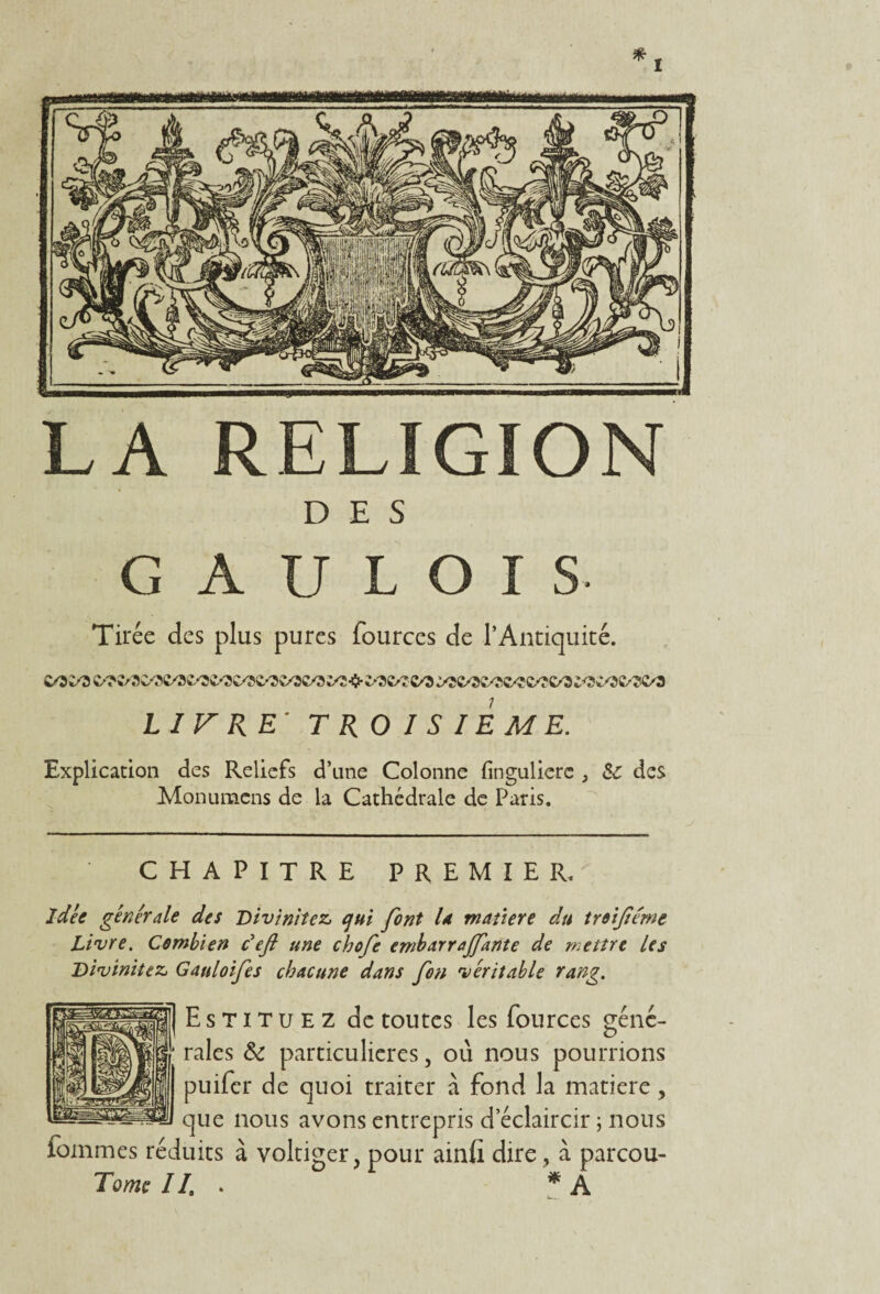 LA RELIGION DES GAULOIS- Tirée des plus pures fources de l’Antiquité. LIVRE' TROISIEME. Explication des Reliefs d’une Colonne finguliere , & des Monumcns de la Cathédrale de Paris. CHAPITRE PREMIER. idée générale des Diviniîcz, qui font U matière du troifiémt Livre. Combien c ejl une chofe embarrajfante de mettre les Divinisez, Gauloifes chacune dans fon véritable rang. Estituez de toutes les fources géné¬ rales & particulières, où nous pourrions puifer de quoi traiter à fond la matière, que nous avons entrepris d’éclaircir ; nous fommes réduits à voltiger, pour ainfi dire, à parcou- Tome II. . * A