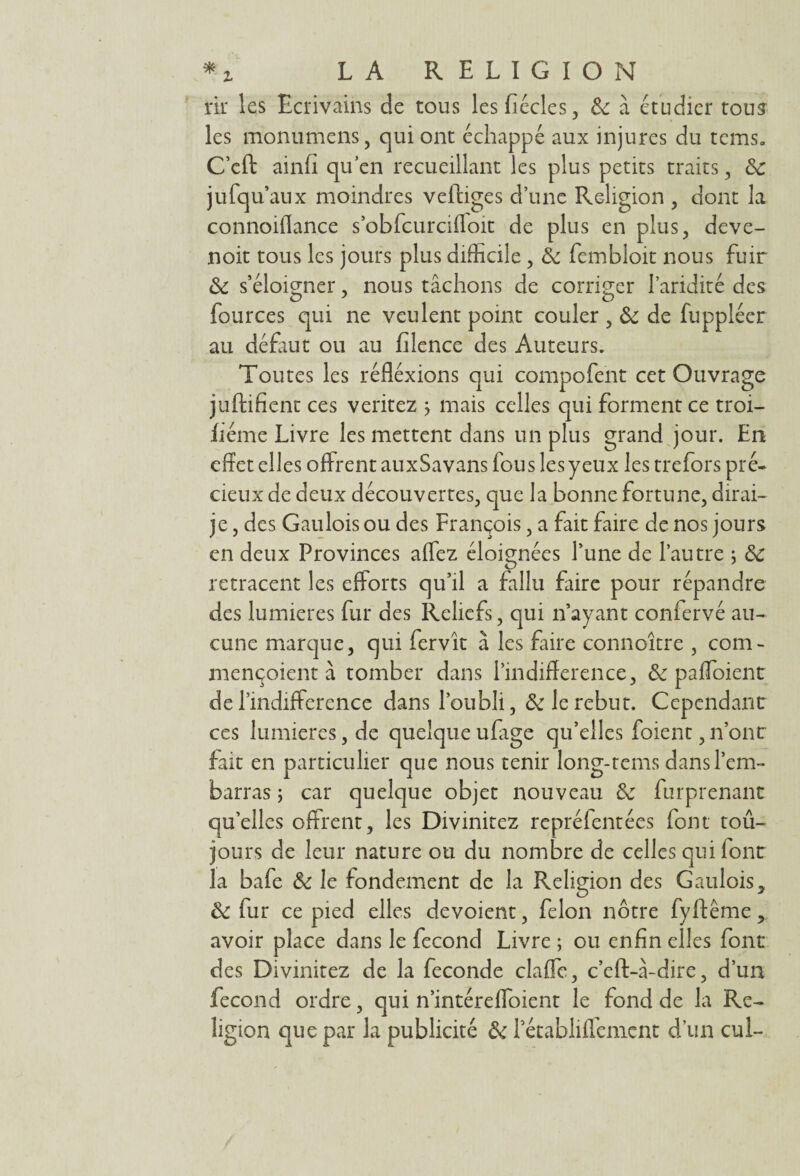 rir les Ecrivains de tous lesfiécles, 3c à étudier tou? les monumens, qui ont échappé aux injures du tems. C’cft ainfi qu’en recueillant les plus petits traits, 3c jufqu’aux moindres veftiges d’une Religion , dont la connoiffance s’obfcurcifloit de plus en plus, deve- noit tous les jours plus difficile, 3c fcmbloit nous fuir 3c s’éloigner, nous tâchons de corriger l’aridité des fources qui ne veulent point couler , 3c de fuppléer au défaut ou au filence des Auteurs. Toutes les réfléxions qui compofent cet Ouvrage juftifient ces veritez j mais celles qui forment ce troi- fiéme Livre les mettent dans un plus grand jour. En effet elles offrent auxSavans fous les yeux les trefors pré¬ cieux de deux découvertes, que la bonne fortune, dirai- je , des Gaulois ou des François, a fait faire de nos jours en deux Provinces affez éloignées l’une de l’autre ; 3c retracent les efforts qu’il a fallu faire pour répandre des lumières fur des Reliefs, qui n’ayant confervé au¬ cune marque, qui fervît à les faire connoître , corn- mençoient à tomber dans l’mdifference, 3c paffoient del’mdifference dans l’oubli, 3c le rebut. Cependant ces lumières, de quelque ufige qu’elles foient, n’ont fait en particulier que nous tenir long-rems dans l’em¬ barras ; car quelque objet nouveau 3c furprenant qu’elles offrent, les Divinitez repréfentées font toû- jours de leur nature ou du nombre de celles qui font la bafe 3c le fondement de la Religion des Gaulois, 3c fur ce pied elles dévoient, félon nôtre fyftême, avoir place dans le fécond Livre ; ou enfin elles font des Divinitez de la fécondé elaffe, c’eft-à-dire, d’un fécond ordre, qui n’intéreffoient le fond de la Re¬ ligion que par la publicité 3c Pécabliflenicnt d’un cul-