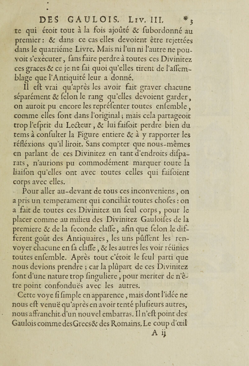 te qui étoit tout à la fois ajouté & fubordonné au premier : ôc dans ce cas elles dévoient être rejettées dans le quatrième Livre. Mais ni l’un ni l’autre ne pou¬ voir s’exécuter, fans faire perdre à toutes ces Divinitez ces grâces & ce je ne fai quoi qu’elles tirent de l’aflem- blage que l’Antiquité leur a donné. Il eft vrai qu’après les avoir fait graver chacune séparément & félon le rang quelles dévoient garder, on auroit pu encore les repréfenter toutes enfemble, comme elles font dans l’original ; mais cela partageoit trop l’efprit du Leéteur, & lui faifoit perdre bien du tems à confulter la Figure entière &: à y rapporter les réflexions qu’il liroit. Sans compter que nous-mêmes en parlant de ces Divinitez en tant d’endroits difpa- rats, n’aurions pu commodément marquer toute la liaifon qu’elles ont avec toutes celles qui faifoient corps avec elles. Pour aller au-devant de tous ces inconveniens, on a pris un tempérament qui conciliât toutes chofes : on a fait de toutes ces Divinitez un leul corps, pour le placer comme au milieu des Divinitez Gauloifes de la première & de la fécondé clafle, afin que félon le dif¬ ferent goût des Antiquaires, les uns pûflent les ren¬ voyer chacune en fa clafle, & les autres les voir réunies toutes enfemble. Après tout c’étoit le feul parti que nous devions prendre ; car la plupart de ces Divinitez font d’une nature trop finguliere, pour mériter de n’ê- tre point confondues avec les autres. Cette voye fi fimple en apparence, mais dont l’idée ne nous eft venue qu’après en avoir tenté plu heurs autres, nous affranchit d’un nouvel embarras. Iln’eft point des Gaulois comme desGrecs& des Romains. Le coup d’œil