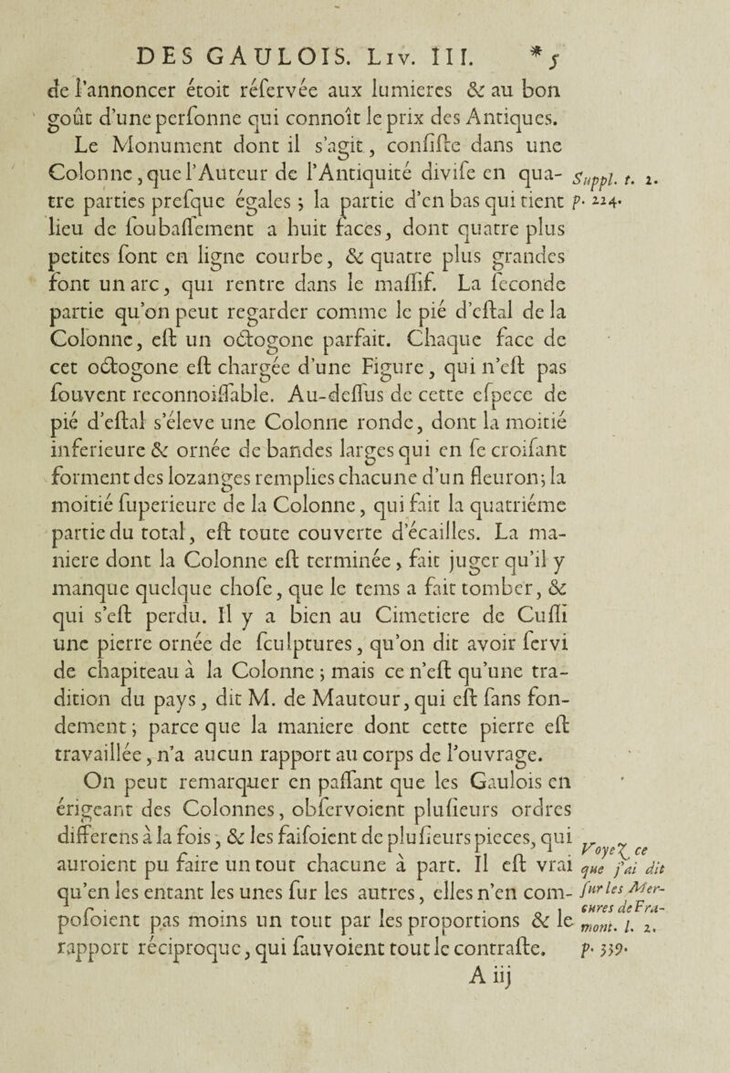 de l’annoncer écoit réfervée aux lumières & au bon goût d’une perfonne qui connoît le prix des Antiques. Le Monument dont il s’agit, confifte dans une Colonne , que l’Auteur de l’Antiquité divife en qua- Suppl t. i. tre parties prefque égales j la partie d’en bas qui tient p- «4* lieu de foubaffement a huit faces, dont quatre plus petites font en ligne courbe, 6c quatre plus grandes font un arc ^ qui rentre dans le maffif. La fécondé partie qu’on peut regarder comme le pié d’eftal de la Colonne, eft un oétogone parfait. Chaque face de cet odtogone eft chargée d'une Figure, qui n’cft pas fouvent reconnoiflàble. Au-deflus de cette efpece de pié d’eftal s’élève une Colonne ronde, dont la moitié inferieure 6c ornée de bandes larges qui en fe croifant forment des lozanges remplies chacune d’un fleuron\ la moitié fuperieure de la Colonne, qui fait la quatrième partie du total, eft toute couverte d écaillés. La ma¬ niéré dont la Colonne eft terminée > fiit juger qu’il y manque quelque chofe, que le tems a fait tomber, 6c qui s’eft perdu. Il y a bien au Cimetière de Cuflï une pierre ornée de fculptures, qu’on dit avoir fervi de chapiteau à la Colonne ; mais ce n’eft qu’une tra¬ dition du pays, dit M. de Mautour, qui eft fans fon¬ dement ; parce que la maniéré dont cette pierre eft travaillée, n’a aucun rapport au corps de l’ouvrage. On peut remarquer en paffant que les Gaulois en érigeant des Colonnes, obfcrvoient plufîeurs ordres differens à la fois, 6c les faifoient de plu fleurs pièces, qui ^ ^ auroient pu faire un tout chacune à part. Il eft vrai qHe fai dit qu’en les entant les unes fur les autres, elles n’en com- fHrles AUr~ 1 r . . , • o i cnres de F ra¬ colaient pas moins un tout par les proportions 6c le monu 2t rapport réciproque, qui fauvoient tout le contrafte. ?•
