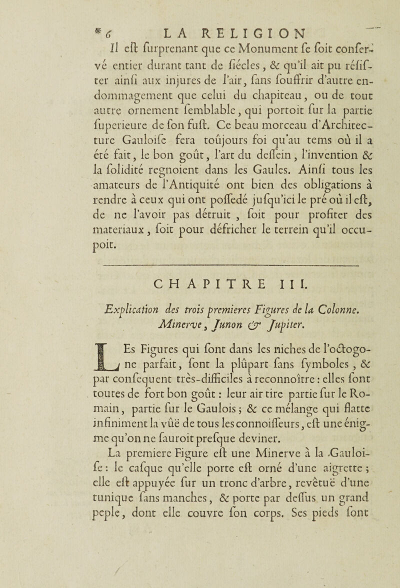Il cil furprenant que ce Monument fe Toit conféré vé entier durant tant de fiécles, & qu’il ait pu réfif- ter ainfi aux injures de l’air, fans fouffrir d’autre en¬ dommagement que celui du chapiteau, ou de tout autre ornement femblable, qui portoit fur la partie fuperieurc de fon fuit. Ce beau morceau d’Architec¬ ture Gauloife fera toujours foi qu’au tems où il a été fait, le bon goût, l’art du deflein, l’invention & la folidité regnoient dans les Gaules. Ainfi tous les amateurs de l’Antiquité ont bien des obligations à rendre à ceux qui ont pofledé jufqu’icile pré où il eft, de ne l’avoir pas détruit , foit pour profiter des matériaux, foit pour défricher le terrein qu’il occu- CHAPITRE III. £LXpL '.icanon * l/tL J * 1 \J J f L f T rlr v f L J JL * I L J Ml, Minerve, Junon & Jupiter. ÏEs Figures qui font dans les niches de l’odtogo- _j ne parfait, font la plûpart fans fymboles , 8c par confequent très-difficiles à reconnoître : elles font toutes de fort bon goût : leur air tire partie fur le Ro¬ main , partie fur le Gaulois ; & ce mélange qui flatte infiniment la vûe de tous les connoiflfeurs, eft une énig¬ me qu’on ne fauroit prefque deviner. La première Figure eft une Minerve à la .Gauloi¬ fe : le cafque qu’elle porte eft orné d’une aigrette ; elle eft appuyée fur un tronc d’arbre, revêtue d’une tunique fans manches, 8c porte par deffius un grand pcple, dont elle couvre fon corps. Ses pieds font