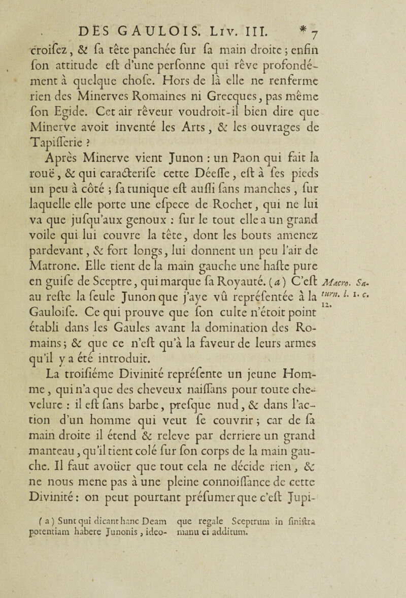 croifez, & fa tête panchée fur fa main droite ; enfin fon attitude eft d’une perfonne qui rêve profondé¬ ment à quelque chofe. Hors de là elle ne renferme rien des Minerves Romaines ni Grecques, pas même fon Egide. Cet air rêveur voudroit-il bien dire que Minerve avoit inventé les Arts, & les ouvrages de Tapifferie ? Ap rès Minerve vient Junon : un Paon qui fait la roue , & qui caradxrife cette Déefle , eft à fes pieds un peu à côté ; fa tunique eft aufli fans manches, fur laquelle elle porte une efpece de Rochet, qui ne lui va que jnfqu’aux genoux : fur le tout elle a un grand voile qui lui couvre la tête, dont les bouts amenez pardevant, & fort longs, lui donnent un peu l’air de Matrone. Elle tient de la main gauche une hafte pure en guife de Sceptre, qui marque fa Royauté, [a) C’eft Macro. Sa* au refte la feule Junon que j’aye vû repréfentée à la turn' L l,Ct Gauloife. Ce qui prouve que fon culte n’étoit point établi dans les Gaules avant la domination des Ro¬ mains; & que ce n’eft qua la faveur de leurs armes qu’il y a été introduit. La troifiéme Divinité repréfente un jeune Hom¬ me , qui lia que des cheveux naiffans pour toute che¬ velure : il eft fans barbe, prefque nud, & dans l’ac¬ tion d’un homme qui veut fe couvrir ; car de fa main droite il étend & releve par derrière un grand manteau, qu’il tient colé fur fon corps de la main gau¬ che. Il faut avoiier que tout cela ne décide rien, Sc ne nous mene pas à une pleine connoiffance de cette Divinité: on peut pourtant préfumer que c’eft Jupi~ ( a ) Sunt qui dicanthanc Deam que regale Sceptrum in finiftra porentiam habere Junonis, ideo- manu ei addition.