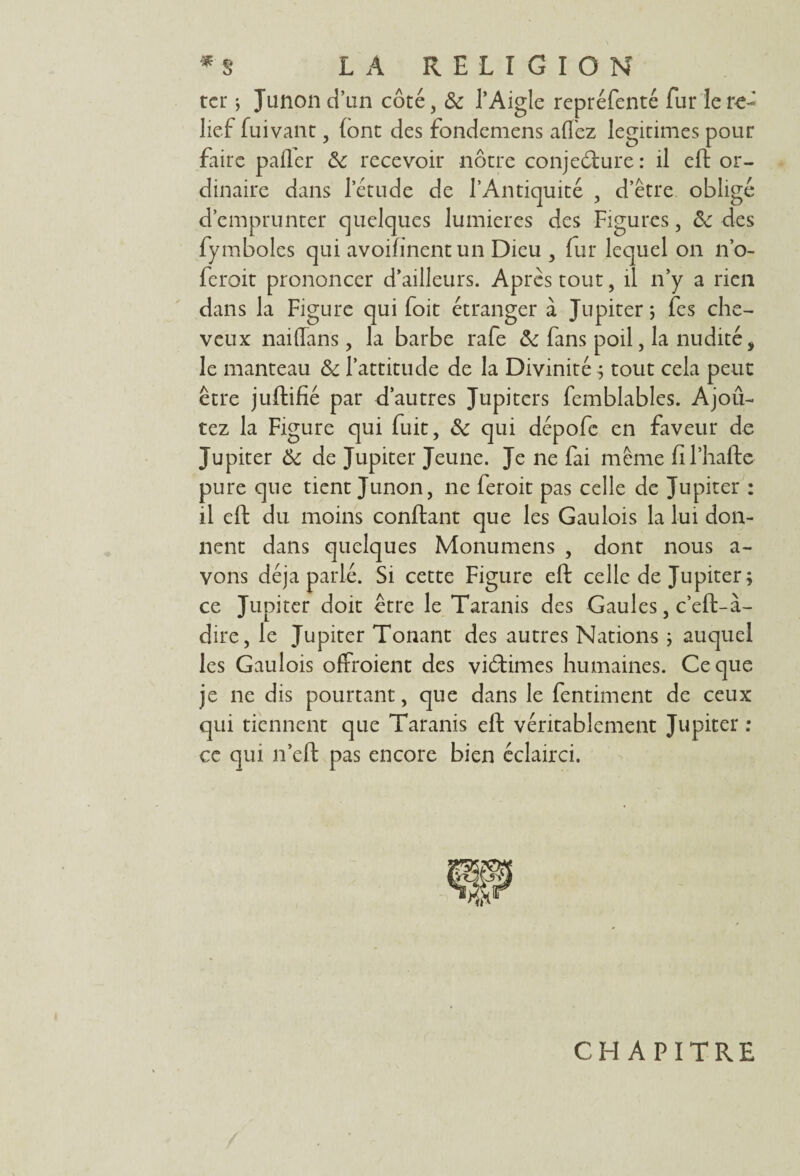 ter ; Junon dïin côté, 6c l’Aigle repréfenté fur le re¬ lief- fuivant, (ont des fondemens allez légitimés pour faire palier 6c recevoir nôtre conjeélure : il eft or¬ dinaire dans l’étude de l’Antiquité , d’être obligé d’emprunter quelques lumières des Figures, 6c des fymboles qui avoifinent un Dieu , fur lequel on n’o- feroit prononcer d’ailleurs. Après tout, il n’y a rien dans la Figure qui foit étranger à Jupiter ; Tes che¬ veux naiflans, la barbe rafe & fans poil, la nudité, le manteau 6c l’attitude de la Divinité ; tout cela peut être juftifié par d’autres Jupiters femblables. Ajou¬ tez la Figure qui fuit, 6c qui dépofe en faveur de Jupiter 6c de Jupiter Jeune. Je ne fai même fïl’hafte pure que tient Junon, ne feroit pas celle de Jupiter : il eft du moins confiant que les Gaulois la lui don¬ nent dans quelques Monumens , dont nous a- vons déjà parlé. Si cette Figure eft celle de Jupiter ; ce Jupiter doit être le Taranis des Gaules, c’eft-à- dire, le Jupiter Tonant des autres Nations ; auquel les Gaulois offroient des victimes humaines. Ce que je ne dis pourtant, que dans le fentiment de ceux qui tiennent que Taranis eft véritablement Jupiter : ce qui n’cft pas encore bien éclairci. CHAPITRE