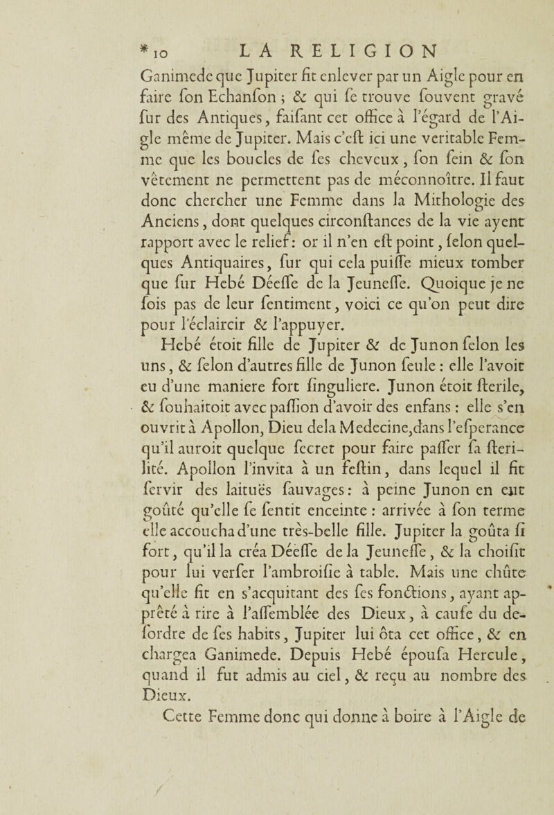 I *io LA RELIGION Ganimede que Jupiter fit enlever par un Aigle pour en faire Ton Echanfon ; 3c qui fe trouve fou vent gravé fur des Antiques, faifant cet office à l’égard de l’Ai¬ gle même de Jupiter. Mais c’eft ici une véritable Fem¬ me que les boucles de fes cheveux, fon fein 3c fon vêtement ne permettent pas de méconnoître. Il faut donc chercher une Femme dans la Mithologie des Anciens, dont quelques circonftances de la vie ayent rapport avec le relief: or il n’en eft point, félon quel¬ ques Antiquaires, fur qui cela pui(Te mieux tomber que fur Hebé Décffe delà JeunefTe. Quoique je ne fois pas de leur fentiment, voici ce qu’on peut dire pour l’éclaircir 3c l’appuyer. Hebé étoit fille de Jupiter & de Junon félon les uns, 3c félon d’autres fille de Junon feule : elle l’avoit eu d’une maniéré fort fïnguliere. Junon étoit fterile, 3c fouhaitoit avec paffion d’avoir des enfans : elle s’en ouvrit à Apollon, Dieu delà Medecine,dans l’efperance qu’il auroit quelque fecret pour faire paffcr fa flreri- hté. Apollon l’invita à un feftin, dans lequel il fit fervir des laitues fauvages: à peine Junon en eut goûté qu’elle fe fentit enceinte : arrivée à fon terme elle accoucha d’une très-belle fille. Jupiter la goûta fi fort, qu’il la créa Déefic delà JeunefTe, 3c la choifit pour lui verfer Pambroifie à table. Mais une chûte qu’elle fit en s’acquitant des fes fondions, ayant ap¬ prêté a rire à l’affemblée des Dieux , à caufe du de- fordre de fes habits, Jupiter lui ôta cet office, 3c en chargea Ganimede. Depuis Hebé époufa Hercule, quand il fut admis au ciel, 3c reçu au nombre des Dieux. Cette Femme donc qui donne à boire à l’Aigle de