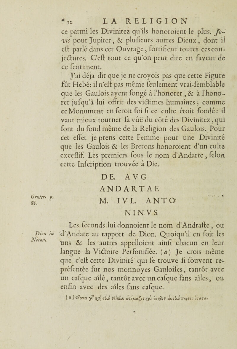 ce parmi les Divinitez qu’ils honoroient le plus. Jo- <vïs pour Jupiter, & plufieurs autres Dieux , dont il eft parlé dans cet Ouvrage, fortifient toutes cescon- jedures. Cefl tout ce qu’on peut dire en faveur de ce fentiment. J’ai déjà dit que je ne croyois pas que cette Figure fût Hebé: iln’elï pas même feulement vrai-femblable que les Gaulois ayent fongé à l’honorer , & à l’hono- rer jufqu a lui offrir des vidîmes humaines ; comme ce Monument en feroit foi fi ce culte étoit fondé: il vaut mieux tourner fa vûe du côté des Divinitez ,qui font du fond même de la Religion des Gaulois. Pou? cet effet je prens cette Femme pour une Divinité que les Gaulois & les Bretons honoroient d’un culte exceflif. Les premiers fous le nom d’Andarte, félon cette Infcription trouvée à Die. G ni ter. p* 88. DE. A V G ANDARTAE M. I V L. A NT O N I N V S Dion in Néron. Les féconds lui donnoient le nom d’Andrafte , ou d’Andate au rapport de Dion. Quoiqu’il en foit les uns & les autres appelaient ainfi chacun en leur langue la Vidoire Ferfonifiée. (a) Je crois même que c’elf cette Divinité qui fe trouve fi fou vent re- préfentée fur nos monnoyes Gauloifcs, tantôt avec un cafque ailé, tantôt avec uncafque fans ailes, ou enfin avec des ailes fans cafque. ( a ) o'vra yi ilw NIkIuu ùyûjuctÇcy taQi y dufbJj TnpmoretTei.