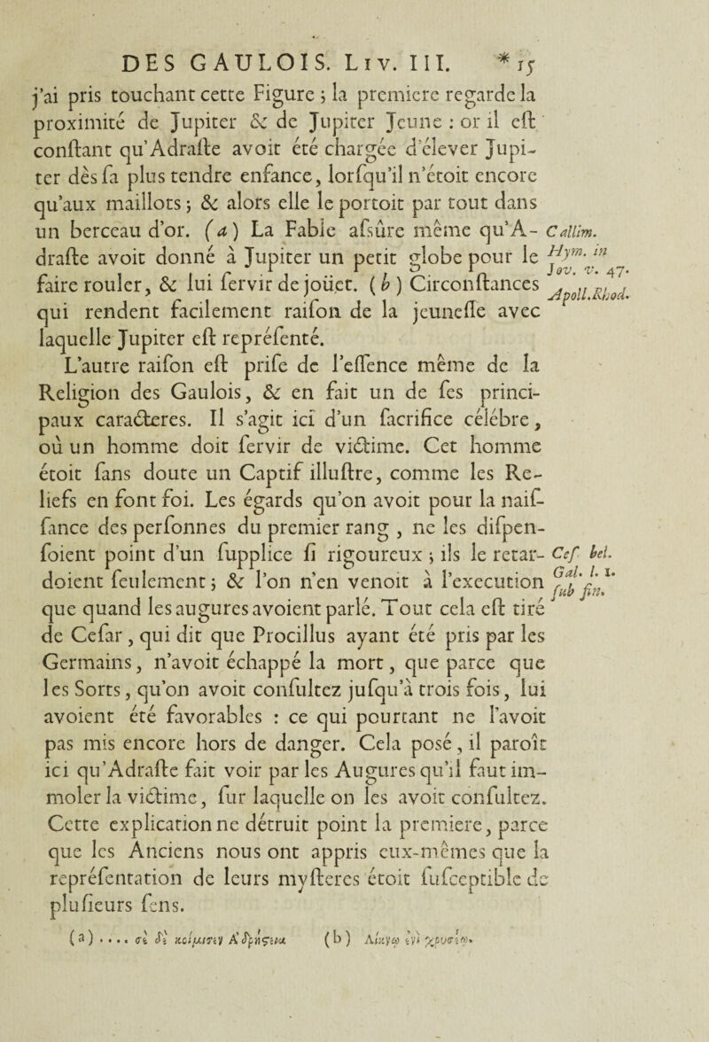 * j’ai pris touchant cette Figurera première regarde la proximité de Jupiter 8c de Jupiter Jeune : or il eft confiant qu’Adrafte avoir été chargée d elever Jupi¬ ter dès fa plus tendre enfance, lorfqu’il n’étoit encore qu’aux maillots ; 8c alors elle le portoit par tout dans un berceau d’or, (a) La Fable afsûre même qu’A- Cailîm. drafte avoit donné à Jupiter un petit globe pour le 1 r 1 f . r . r * D rn JOV. V. 47- faire rouler, 8c lui lervir de oiiet. ( b ) Circonltances . ,, pl , 1 r -i -r 1 1 • n Apoll.tLhw. qui rendent facilement rauon de la jeuneile avec laquelle Jupiter eft repréfenté. L’autre raifon eft prife de l’elfence même de la Religion des Gaulois, 8c en fait un de fes princi¬ paux caraderes. Il s’agit ici d’un facrifice célébré, où un homme doit fervir de vidime. Cet homme étoit fans doute un Captif illuftre, comme les Re¬ liefs en font foi. Les égards qu’on avoit pour la naif- fance des perfonnes du premier rang , ne les difpen- foient point d’un fupphce fi rigoureux * ils le retar- Csf bel. doient feulement; 8c l’on n’en venoit à l’execution que quand les augures avoient parlé. Tout cela eft tiré de Cefar, qui dit que Procillus ayant été pris par les Germains, n’avoit échappé la mort, que parce que les Sorts, qu’on avoit confultez jufqu a trois fois, lui avoient été favorables : ce qui pourtant ne l’avoit pas mis encore hors de danger. Cela posé, il paroit ici qu’Adrafte fait voir parles Augures qu’il faut im¬ moler la vidime, fur laquelle on les avoit confultez. Cette explication ne détruit point la première, parce que les Anciens nous ont appris eux-mêmes que la repréfentation de leurs myfteres étoit fufceptible de plufieurs fens. ( a ) .... ul Si jtc;/x/y«y ÀfynÇiM ( b ) Auy« Zv) * • • «