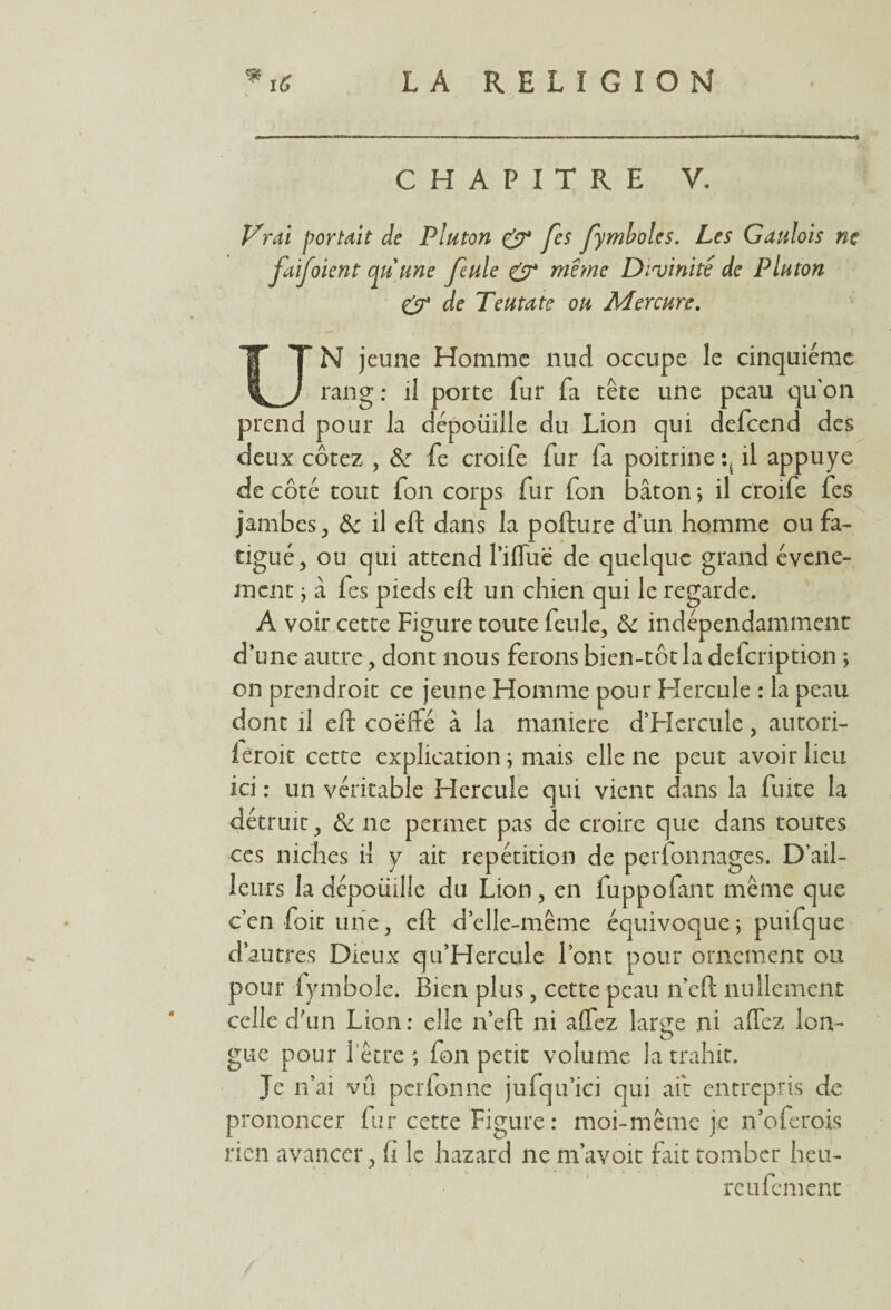 CHAPITRE V. Vrai portait de Pluton & fes fymboles. Les Gaulois ne faijoient qu'une feule & meme Divinité de Pluton & de Teutate ou Mercure. UN jeune Homme nud occupe le cinquième rang: il porte fur fa tête une peau qu'on prend pour la dépoüille du Lion qui defcend des deux cotez , &■ fe croife fur fa poitrine il appuyé de côté tout fort corps fur fon bâton ; il croife fes jambes , Sc il eft dans la pofture d’un homme ou fa¬ tigué, ou qui attend Pifluë de quelque grand événe¬ ment ; à fes pieds eft un chien qui le regarde. A voir cette Figure toute feule, & indépendamment d’une autre, dont nous ferons bien-tôtla defeription ; on prendroit ce jeune Homme pour Hercule : la peau dont il eft coëffé à la maniéré d’Hcrcule, autori- ieroit cette explication ; mais elle ne peut avoir heu ici : un véritable Hercule qui vient dans la fuite la détruit, & ne permet pas de croire que dans toutes ces niches il y ait répétition de perfonnages. D’ail¬ leurs la dépouille du Lion, en fuppofant même que c’en foit une, eft d’elle-même équivoque; puifque d’autres Dieux qu’Hercule l’ont pour ornement ou pour fymbole. Bien plus, cette peau n’eft nullement celle d’un Lion: elle n’eft ni alfez large ni allez lon¬ gue pour 1 être ; fon petit volume la trahit. Je n’ai vu perfonne jufqu’ici qui ait entrepris de prononcer fur cette Figure: moi-même je n’oferois rien avancer, fl le hazard ne m’avoit fait tomber heu¬ re ufem enc