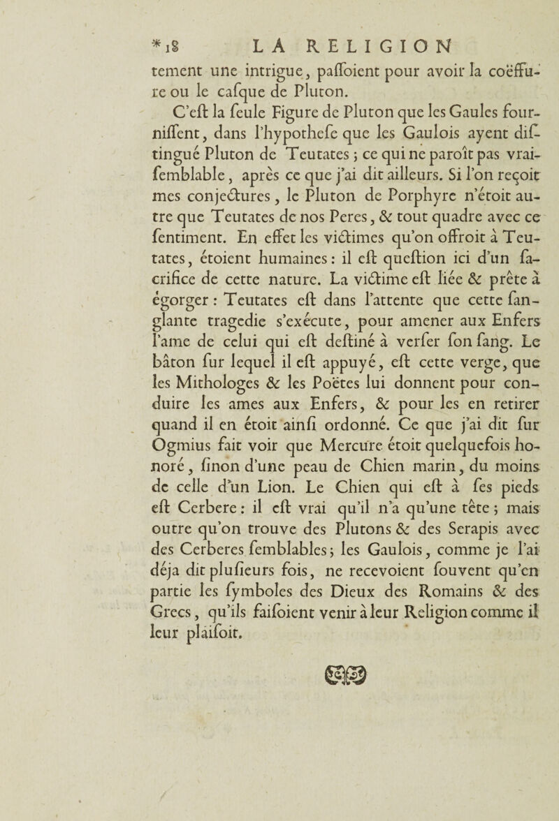 tement une intrigue , paffoient pour avoir la coëffu- re ou le cafque de Pluton. C’eft la feule Figure de Pluton que les Gaules four- niffent, dans Phypothefe que les Gaulois ayent dif- tingué Pluton de Teutates ; ce qui ne paroîtpas vrai- femblable, après ce que j’ai dit ailleurs. Si l’on reçoit mes conjectures, le Pluton de Porphyre n’étoit au¬ tre que Teutates de nos Peres, & tout quadre avec ce fentiment. En effet les vidâmes qu’on offroit à Teu¬ tates, étoient humaines: il eft queftion ici d’un fa- crifice de cette nature. La vidtime eft liée 5c prête à égorger : Teutates eft dans l’attente que cette fan- glante tragédie s’exécute, pour amener aux Enfers lame de celui qui eft deftiné à verfer fon fang. Le bâton fur lequel il eft appuyé, eft cette verge, que les Mithologes 5c les Poëtes lui donnent pour con¬ duire les âmes aux Enfers, 5c pour les en retirer quand il en étoit ainfi ordonné. Ce que j’ai dit fur Ogmius fait voir que Mercure étoit quelquefois ho¬ noré , finon d’une peau de Chien marin, du moins de celle d un Lion. Le Chien qui eft à fes pieds eft Cerbere : il eft vrai qu’il n a qu’une tête ; mais outre qu’on trouve des Plutons 5c des Serapis avec des Cerberes femblables ; les Gaulois, comme je l’ai déjà ditplufieurs fois, ne recevoient fouvent qu’en partie les fymboles des Dieux des Romains 5c des Grecs, qu’ils faifoient venir à leur Religion comme il leur plaifoit.
