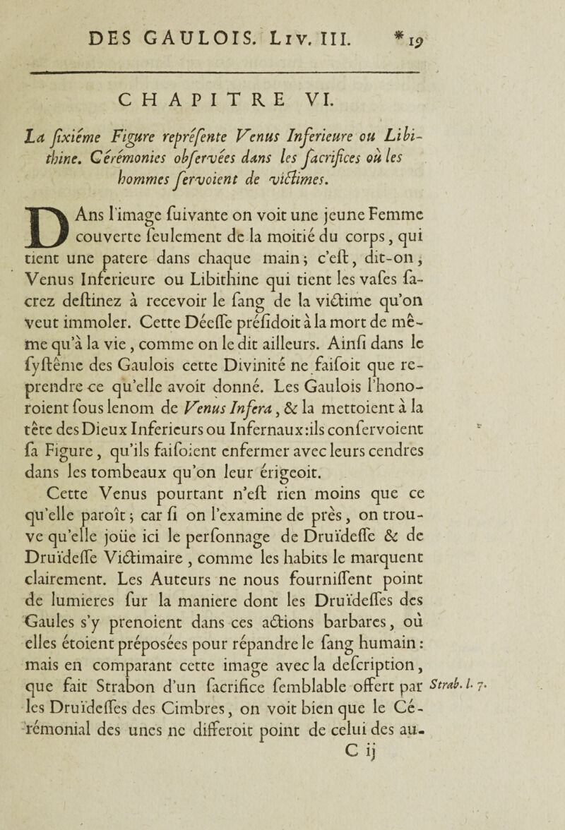 CHAPITRE VI. La jîxieme Figure repré fente Venus Inferieure ou Libi~ tbine. Cérémonies obfervées dans les facrifices ou les hommes fer voient de viéîimes. DAns l’image fuivante on voit une jeune Femme couverte feulement de la moitié du corps, qui tient une patere dans chaque main; c’eft, dit-on. Venus Inferieure ou Libithine qui tient les vafes fa- crez deftinez à recevoir le fang de la victime qu’on veut immoler. Cette Déeffe préfidoit à la mort de mê¬ me qu’à la vie, comme on le dit ailleurs. Ainfi dans le fyftême des Gaulois cette Divinité ne faifoit que re¬ prendre -ce qu elle avoir donné. Les Gaulois l’hono- roient fous lenom de Venus Inféra, & la mettoient à la tête des Dieux Inferieurs ou Infernaux:ils confervoient fa Figure, qu’ils faifoient enfermer avec leurs cendres dans les tombeaux qu’on leur érigeoit. Cette Venus pourtant n’eft rien moins que ce qu’elle paroit ; car fi on l’examine de près, on trou¬ ve quelle jolie ici le perfonnage de DruïdefTe & de Druïdeffe Viétimaire , comme les habits le marquent clairement. Les Auteurs ne nous fourniflent point de lumières fur la maniéré dont les Druïdeffes des Gaules s’y prenoient dans ces aétions barbares , où elles étoient préposées pour répandre le fang humain : mais en comparant cette image avec la defeription, que fait Strabon d’un facrifice femblable offert par les DruïdefTes des Cinabres, on voit bien que le Cé¬ rémonial des unes ne differoit point de celui des au- C ij Ua Strœb. i 7.