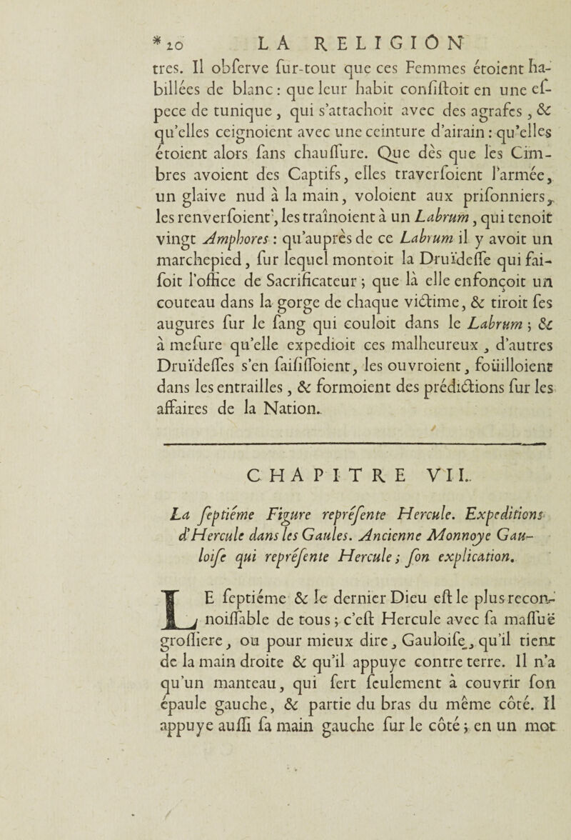 très. Il obferve fur-tout que ces Femmes étoient ha- bill ées de blanc : que leur habit confiftoit en une ef- pece de tunique , qui s:attachait avec des agrafes, & qu’elles ceignoient avec une ceinture d’airain : qu’elles étoient alors fans chaulfure. Que dès que les Cina¬ bres avoient des Captifs, elles traverioient l’armée, un glaive nud à la main, voloient aux prifonniersr les renverfoienf, les traînoient à un Labrum, qui tenoit vingt Amphores : qu auprès de ce Labrum il y avoit un marchepied, fur lequel montoit la Druïdeffe qui fai- foit l’office de Sacrificateur ; que là elle enfonçoit un couteau dans la gorge de chaque victime, de droit fes augures fur le fang qui couloit dans le Labrum ; dl à mefure quelle expedioit ces malheureux d’autres DruïdefTes s’en faififToient, les ouvroient, foüilloienr dans les entrailles, & formoient des prédirions fur les affaires de la Nation.. CHAPITRE V II.. La feptiéme Figure repréfente Hercule. Expéditions d’Hercule dans les Gaules. Ancienne Monnaye Gau- loife qui repréfente Hercule s fon explication. LE feptiéme de le dernier Dieu eftle plusrecon- noiffable de tous^c’eft Hercule avec fa maffuë grofhere, ou pour mieux dire , Gauloife, qu’il tient de la main droite & qu’il appuyé contre terre. Il n’a qu’un manteau, qui fert feulement à couvrir fon épaule gauche, & partie du bras du même côté. Il appuyé auffi fa main gauche fur le côté ; en un mot