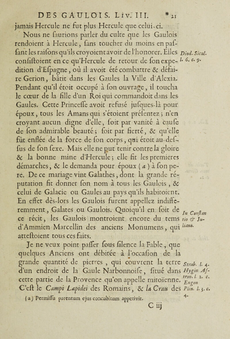 jamais Hercule ne fut plus Hercule que celui-ci. Nous ne faurions parler du culte que les Gaulois rendoient à Hercule, fans toucher du moins en paf- fant les raifons qu’ils croy oient avoir de l’honorer. Elles n;0d. Sicul. confiftoient en ce qu’Hercule de retour de fon expe- 6-c• 5* dition d’Efpagne, où il avoit été combattre 3c défai¬ re Gerion, bâtit dans les Gaules la Ville d’Alcxia. Pendant qu’il étoit occupé à fon ouvrage, il toucha le cœur de la fille d’un Roi qui commandoit dans les Gaules. Cette Princelfe avoit refusé jufques-là pour époux, tous les Amans qui s’étoient présentez; n’en croyant aucun digne d’elle, foit par vanité à baufe de fon admirable beauté; foit par fierté, 3c qu’elle fut enflée de la force de fon corps, qui étoit au-def- fus de fon fexe. Mais elle ne put tenir contre la gloire & la bonne mine d’HercuIe ; elle fit les premières démarches, 3c le demanda pour époux ( a ) à fon pe- re. De ce mariage vint Galathes, dont la grande ré¬ putation fit donner fon nom à tous les Gaulois , 3c celui de Galacie ou Gaules au pays qu’ils habitoient. En effet dès-lors les Gaulois furent appeliez indifte- remment, Galates ou Gaulois. Quoiqu’il en foit de Jn rQnrvan ce récit, les Gaulois montroient encore du tems tio & Ju- d’Ammien Marcellin des anciens Monumens, quiliano' atteftoient tous ces faits. Je ne veux point pafler fous filence la Fable , que quelques Anciens ont débitée à l’occafion de la grande quantité de pierres , qui couvrent la terre Strayi i 4> d’un endroit de la Gaule Narbonnoife, fitué dans Hygin. A[- cette partie de la Provence qu’on appelle mitoïenne, t£^/m 2” C’efl le Campi Lapidei des Romains, 3c U Cran des Ptin. (a) Permiffu pauentum ejus concubicum appetivic. Cüj