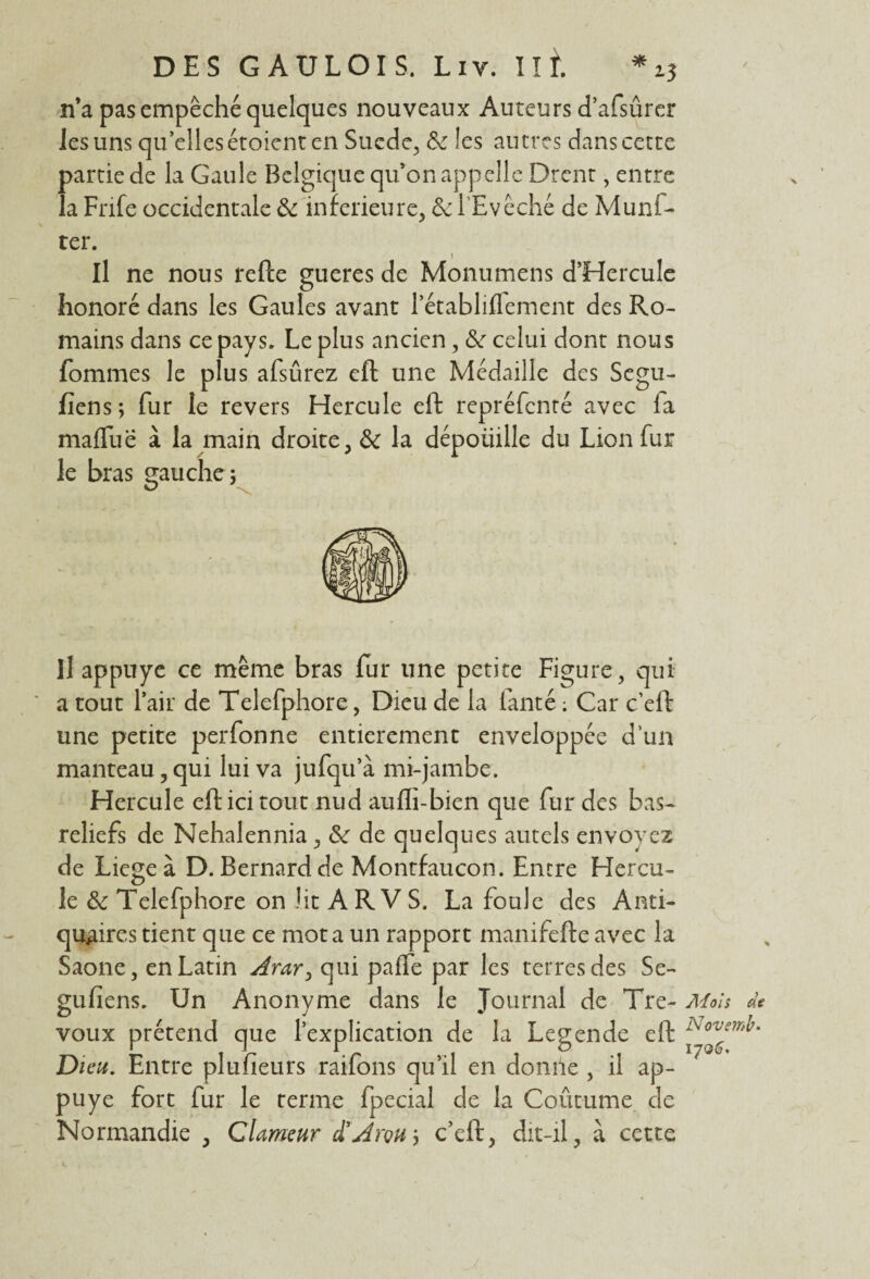 n’a pas empêché quelques nouveaux Auteurs d’afsûrer les uns qu’elles étoient en Sucde, 3e les autres dans cette partie de la Gaule Belgique qu’on appelle Drent, entre la Fnfe occidentale 3e inferieure, 3e l'Evêché de Munf- ter. Il ne nous refte gueres de Monumens d’Hercule honoré dans les Gaules avant l’établiffement des Ro¬ mains dans ce pays. Le plus ancien, 3e celui dont nous fommes le plus afsûrez eft une Médaille des Segu- fiens; fur le revers Hercule eft repréfcnté avec fa maffue à la main droite, 3e la dépoüille du Lion fur le bras gauche ; Il appuyé ce même bras fur une petite Figure, qui a tout l’air de Telefphore, Dieu de la fanté : Car c’eft une petite perfonne entièrement enveloppée d’un manteau,qui lui va jufqu’à mi-jambe. Hercule eft ici tout nud aufli-bien que fur des bas- reliefs de Nehalennia, 3e de quelques autels envoyez de Liege à D. Bernard de Montfaucon. Entre Hercu¬ le 3e Telefphore on lit ARV S. La foule des Anti¬ quaires tient que ce mot a un rapport manifefte avec la Saône, en Latin Arar> qui paffe par les terres des Se- gufiens. Un Anonyme dans le Journal de Tré¬ voux prétend que l’explication de la Legende eft Di eu. Entre plufieurs raifons qu’il en domie , il ap¬ puyé fort fur le terme fpecial de la Coût-urne de Normandie , Clameur d’ArçUy c’eft, dit-il, à cette Ai oh de Novemb* 1706.