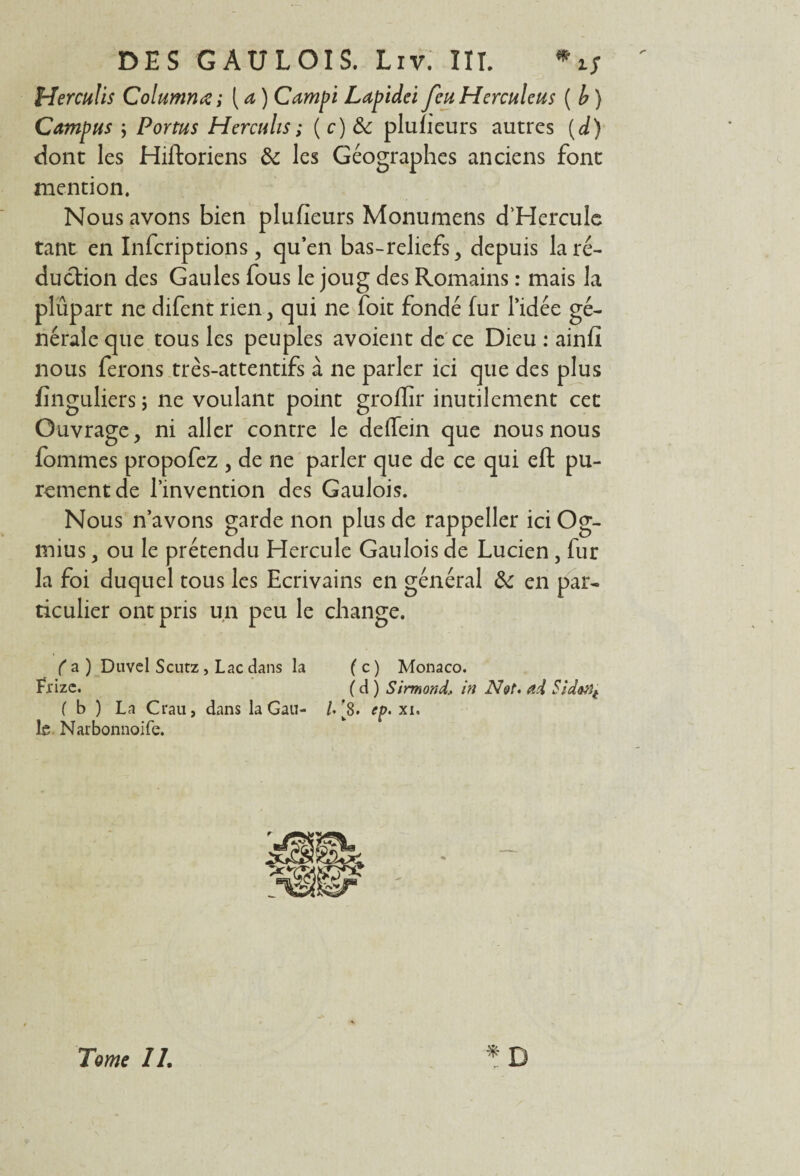 Herculls Columnœ; ( a ) Campi Lapidei JeuHerculeus ( b ) Campus ; Portus Hercuhs; (c)ôc plufieurs autres (d) dont les Hiftoriens de les Géographes anciens font mention. Nous avons bien plufieurs Monumens d’Hercule tant en Infcriptions, qu’en bas-reliefs , depuis la ré¬ duction des Gaules fous le joug des Romains : mais la plupart ne difent rien, qui ne foit fondé fur l’idée gé¬ nérale que tous les peuples avoient de ce Dieu : ainfi nous ferons très-attentifs à ne parler ici que des plus finguliers ; ne voulant point groflir inutilement cet Ouvrage, ni aller contre le defiein que nous nous fommes propofez , de ne parler que de ce qui eft pu¬ rement de l’invention des Gaulois. Nous n’avons garde non plus de rappeller ici Og- mius, ou le prétendu Hercule Gaulois de Lucien, fur la foi duquel tous les Ecrivains en général de en par¬ ticulier ont pris un peu le change. fa) Duvel Scutz , Lac dans la (c) Monaco. Fi'izc. ( d ) Sirmond, in Not. ad $id&tit ( b ) La Crau, dans la Gau- /. [8. ep> xi. le Narbonnoife. Tome IL
