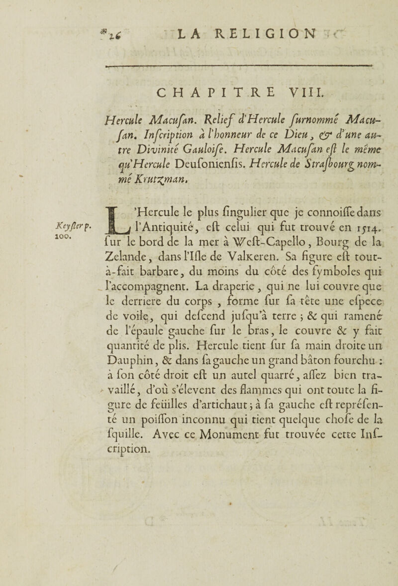 Keyflerp. 200. CHAPITRE VIII. » * - Hercule Macufan. Relief d'Hercule furnommê Macu¬ fan. Infcription a l'honneur de ce Dieu, & d'une au¬ tre Divinité Gauloife. Hercule Macufan ejl le même qu Hercule Deufonienfis. Hercule de Strajbourg nom¬ me Kruvzman, L’Hercule le plus fingulierque je connoiffedans l’Antiquité, eft celui qui fut trouvé en rji4- fur le bord de la mer à Weft-Capello , Bourg de la Zelande, dans l’Ifle de Valiteren. Sa figure eft tout- à-fait barbare, du moins du côté des fymboles qui l’accompagnent. La draperie , qui ne lui couvre que le derrière du corps , forme fur fa tête une elpece de voile, qui defcend jufqu’à terre ; & qui ramené de l’épaule gauche fur le bras, le couvre & y fait quantité de plis. Hercule tient fur fa main droite un Dauphin, & dans fa gauche un grand bâton fourchu ; à fon côté droit eft un autel quarré, affez bien tra- , vaillé, d’où s’élèvent des flammes qui ont toute la fi¬ gure de feüilles d’artichaut j à fa gauche eftrepréfen- té un poiflon inconnu qui tient quelque chofe de la fquille. Avec ce Monument fut trouvée cette Inf¬ cription.