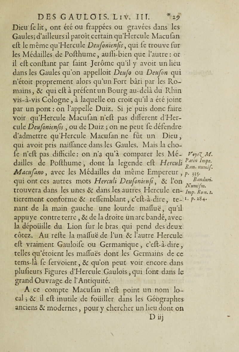 Dieu felit, ont été ou frappées ou gravées dans les Gaules; d’ailleurs il paroît certain qu’Hercule Macufan eft le même qu’Hercule Deufonienfis > qui le trouve fur les Médailles de Pofthume, aulli-bien que l’autre : or il eft confiant par faint Jerome qu’il y avoit un lieu dans les Gaules qu’on appelloit Deujo ou Deufon qui n’étoit proprement alors qu’un Fort bâti par les Ro¬ mains, & qui eft à préfent un Bourg au-delà du Rhin vis-à-vis Cologne, à laquelle on croit qu’il a été joint par un pont : on l’appelle Duiz. Si je puis donc faire voir qu’Hercule Macufan n’eft pas different d’Her- cule Deufonienfis, ou de Duiz ; on ne peut fe défendre d’admettre qu’Hercule Macufan ne fût un Dieu, qui avoit pris nai(Tance dans les Gaules. Mais la cho- fe n’eft pas difficile: on n’a qu’à comparer les Mé¬ dailles de Pofthume, dont la legende eft Herculi Macujano, avec les Médailles du. même Empereur, qui ont ces autres mots Herculi Deufonitnfi, & Ton trouvera dans les unes & dans les autres Hercule en¬ nant de la main gauche une lourde maffuë, qu’il appuyé contre terre, & de la droite un arc bandé, avec la dépoüille du Lion fur le bras qui pend des deux cotez. Au relie la ma (Tue de l’un de l’autre Hercule eft vraiment Gauloife ou Germanique, c’eft-à-dire, telles qu’étoient les maffues dont les Germains de ce tems-là fe fervoient, de qu’on peut voir encore dans plulîeurs Figures d’Hercule Gaulois,qui font dans le grand Ouvrage de l’Antiquité. A ce compte Macufan n’eft point un nom lo¬ cal ; de il eft inutile de foüiller dans les Géographes anciens de modernes, pour y chercher un lieu dont on D iij VoyeT^M. Patin Impe. Rom. mmif. ?' 33 5* Bandim. Nurnifm. Imp. Rom. t.