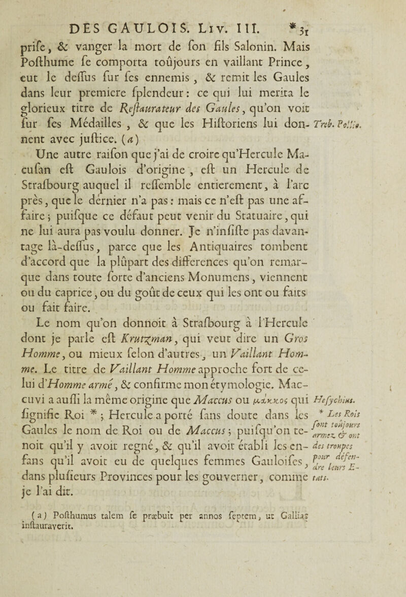 prife, & vanger la mort de Ton fils Salonin. Mais Pofthume fie comporta toûjours en vaillant Prince, eut le deflus fur fcs ennemis , & remit les Gaules dans leur première fplendeur : ce qui lui mérita le glorieux titre de Reflet ura te ur des Gaules, qu’on voit fur fes Médailles , Sc que les Hiftoriens lui don- Tnb. Polfo. nent avec juftice. (a) Une autre raifon que j’ai de croire qu’Hercuîc Ma- eufan eft Gaulois d’origine , eft un Hercule de Strafbourg auquel il reffemble entièrement, à l’arc près j que le dernier n’a pas : mais ce n’eft pas une af¬ faire ; puifque ce défaut peut venir du Statuaire,qui ne lui aura pas voulu donner. Je ü’infifte pas davan¬ tage là-deffus, parce que les Antiquaires tombent d’accord que la plupart des différences qu’on remar¬ que dans toute forte d’anciens Monumens, viennent ou du caprice, ou du goût de ceux qui les ont ou faits ou fait faire. Le nom quon donnoit à Strafbourg à l'Hercule dont je parle eft Krut^man, qui veut dire un Gros Homme, ou mieux félon d’autres, un Vaillant Hom¬ me. Le titre de Vaillant Homme approche fort de ce¬ lui d’Homme arme, &c confirme mon étymologie. Mac- cuvi a aufli la même origine que Maccus ou qui Hefychins. fignific Roi *5 Hercule a porté fans doute clans les * Les Rols Gaules le nom de Roi ou de Maccus \ puifqu’on te- noit qu’il y avoir régné, & qu’il avoir établi les en- des troupes fans qu’il avoir eu de quelques femmes Gauloifes, ’ dans plufieurs Provinces pour les gouverner , comme ms. je l’ai dit. /- •• - ■ • ;• -  • V ; > • • y. (a) Pofthumus talem fe præbuit per annos feprem, ut Galba? inftauraverit.
