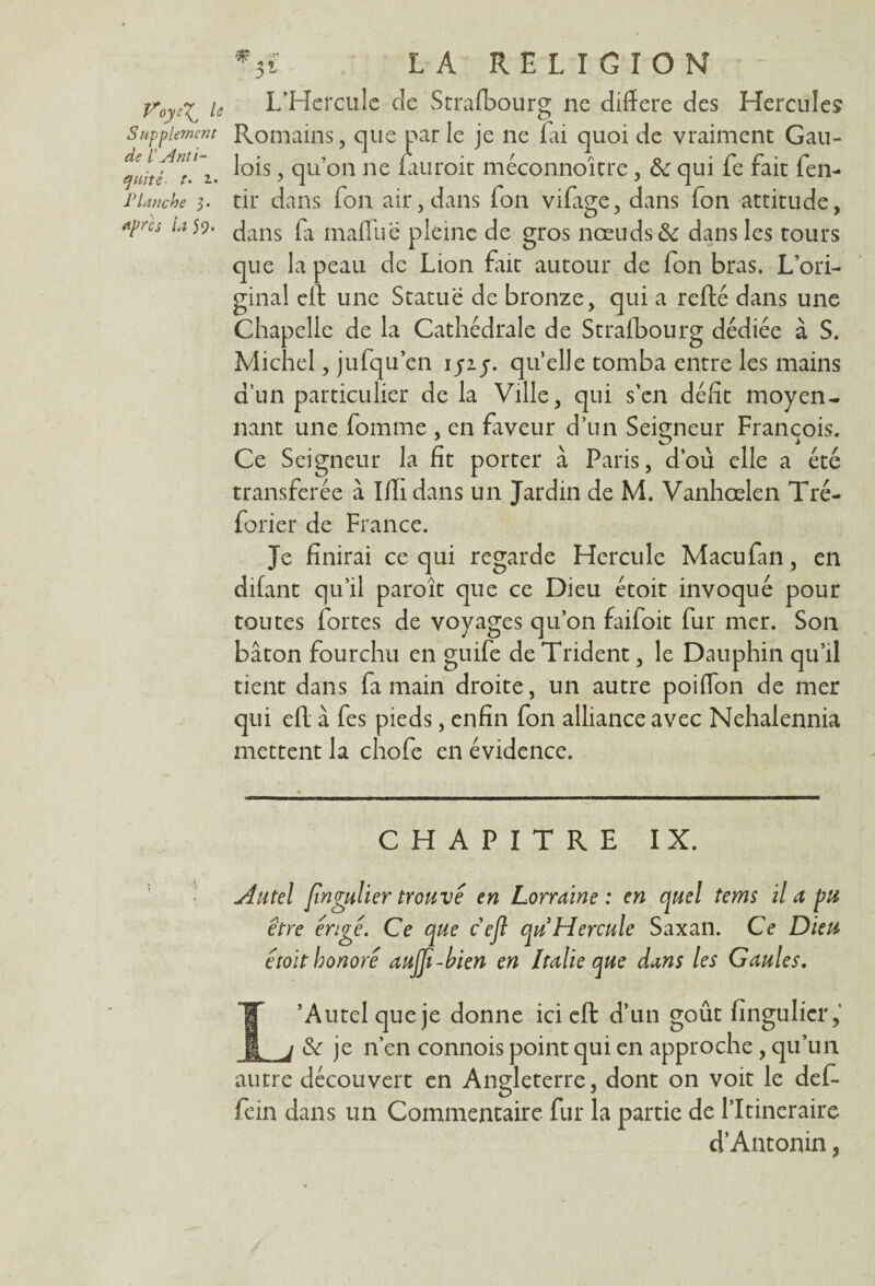 * 5l LA RELIGION — fr0ye^ le L’Hercule de Strafbourg ne différé des Hercules Supplément Romains, que par le je ne fai quoi de vraiment Gau- quitf^i. ^°*s T1'00 ne Lauroit méconnoître, & qui fe fait fen- P tanche 3. tir dans fon air, dans fon vifage, dans fon attitude, *Pres Lî^‘ dans la mafliie pleine de gros nœuds & dans les tours que la peau de Lion fait autour de fon bras. L’ori¬ ginal cil une Statue de bronze, qui a relié dans une Chapelle de la Cathédrale de Strafbourg dédiée à S. Michel, jufqu’en iyiy. quelle tomba entre les mains d’un particulier de la Ville, qui s’en défit moyen¬ nant une fomme , en faveur d’un Seigneur François. Ce Seigneur la fit porter a Paris, d’où elle a été transférée à Iffi dans un Jardin de M. Vanhœlen Tré- forier de France. Je finirai ce qui regarde Hercule Macufan, en difant qu’il paroît que ce Dieu étoit invoqué pour toutes fortes de voyages qu’on faifoit fur mer. Son bâton fourchu en guife de Trident, le Dauphin qu’il tient dans fa main droite, un autre poiflon de mer qui ell à fes pieds, enfin fon alliance avec Nehalennia mettent la chofe en évidence. CHAPITRE IX. Autel fingulier trouve en Lorraine : en quel tems il a pu être érige. Ce que c efi qu Hercule Saxan. Ce Dieu étoit honoré aufii-bien en Italie que dans les Gaules. L’Autel que je donne ici eft d’un goût (Singulier,’ & je n’en connois point qui en approche , qu’un autre découvert en Angleterre, dont on voit le def- fein dans un Commentaire fur la partie de l’Itineraire d’Antonin,