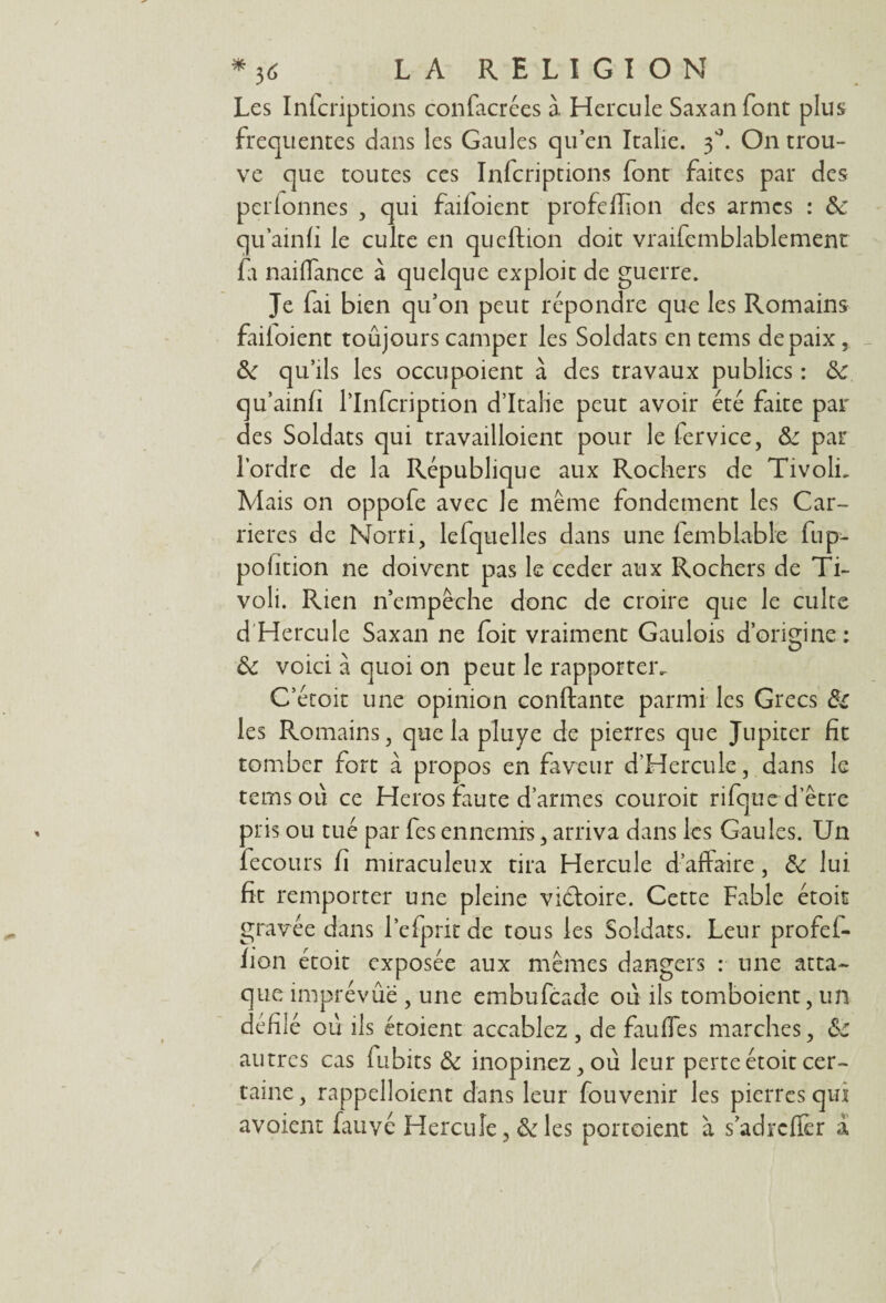 Les Infcriptions confacrées à Hercule Saxanfont plus frequentes dans les Gaules qu’en Italie. 30. On trou¬ ve que toutes ces Infcriptions font faites par des perlonnes , qui failoient profeflïon des armes : & qu’ainfi le culte en queftion doit vraifemblablement fir naiffance à quelque exploit de guerre. Je fai bien qu’on peut répondre que les Romains failoient toûjours camper les Soldats en tems de paix, &c qu’ils les occupoient à des travaux publics : ôc qu’ainf l’Infcription d’Italie peut avoir été faite par des Soldats qui travailloient pour le fervice, &: par l’ordre de la République aux Rochers de Tivoli. Mais on oppofe avec le même fondement les Car¬ rières de Nom, lefquelles dans une femblable fup- pofîtion ne doivent pas le ceder aux Rochers de Ti¬ voli. Rien n’empêche donc de croire que le culte d Hercule Saxan ne foit vraiment Gaulois d’origine: ôc voici à quoi on peut le rapporter. C’étoit une opinion confiante parmi les Grecs & les Romains, que la pluye de pierres que Jupiter fit tomber fort à propos en faveur d’Hercule, dans le tems 011 ce Héros faute d’armes couroit rifque d'être pris ou tué par fes ennemis, arriva dans les Gaules. Un fecours fi miraculeux tira Hercule d’affaire, 2c lui fit remporter une pleine vidtoire. Cette Fable étoit gravée dans l’efpritde tous les Soldats. Leur profel- iion étoit exposée aux mêmes dangers : une atta¬ que imprévue , une embufeade ou ils tomboient, un défilé où ils étoient accablez , de faillies marches, &c autres cas lubits & inopinez,où leur perte étoit cer¬ taine, rappelloient dans leur fouvenir les pierres qui avoient fauvé Hercule, & les portoient à s’adrclfer à