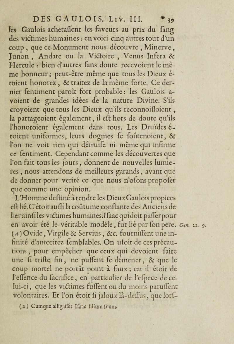 les Gaulois achetaffent les faveurs au prix du fang des victimes humaines : en voici cinq autres tout dun coup , que ce Monument nous découvre , Minerve, Junon , Andate ou la Victoire , Venus Inféra 8c Hercule : bien d’autres fans doute recevoient le mê¬ me honneur ; peut-être même que tous les Dieux é- toient honorez, 8c traitez de la même forte. Ce der¬ nier fentiment paroît fort probable: les Gaulois a- voient de grandes idées de la nature Divine. S’ils croyoient que tous les Dieux qu’ils reconnoiffoient, la partageoient également, il eft hors de doute qu’ils rhonoroient également dans tous. Les Druides é- toient uniformes, leurs dogmes fe foûtenoient, 8>c l’on ne voit rien qui détruife ni même qui infirme ce fentiment. Cependant comme les découvertes que l’on fait tous les jours, donnent de nouvelles lumiè¬ res , nous attendons de meilleurs garands, avant que de donner pour vérité ce que nous n’ofons propofer que comme une opinion. L’Homme deftiné à rendre les Dieux Gau lois propices efllié.C’étoitaufli la coûtume confiante des Anciens de lier ainfiles vidâmes humaines.Ifaac qu i doit pafferpour ( a ) Ovide, Virgile 8c Servius, 8cc. fourniffent une in¬ finité d’autoritez femblables. On ufoit de ces précau¬ tions , pour empêcher que ceux qui dévoient faire une fi trifte fin, ne puffent fe démener, 8c que le coup mortel ne portât point à faux ; car il étoit de I’eflence du facrifice, en particulier de l’cfpcce de ce¬ lui-ci, que les vidâmes fuflentou du moins paruflent volontaires. Et l’on étoit fi jaloux là-deifus, quclorf- (a) Cumquc alligaffet Ifaac filium fuum.