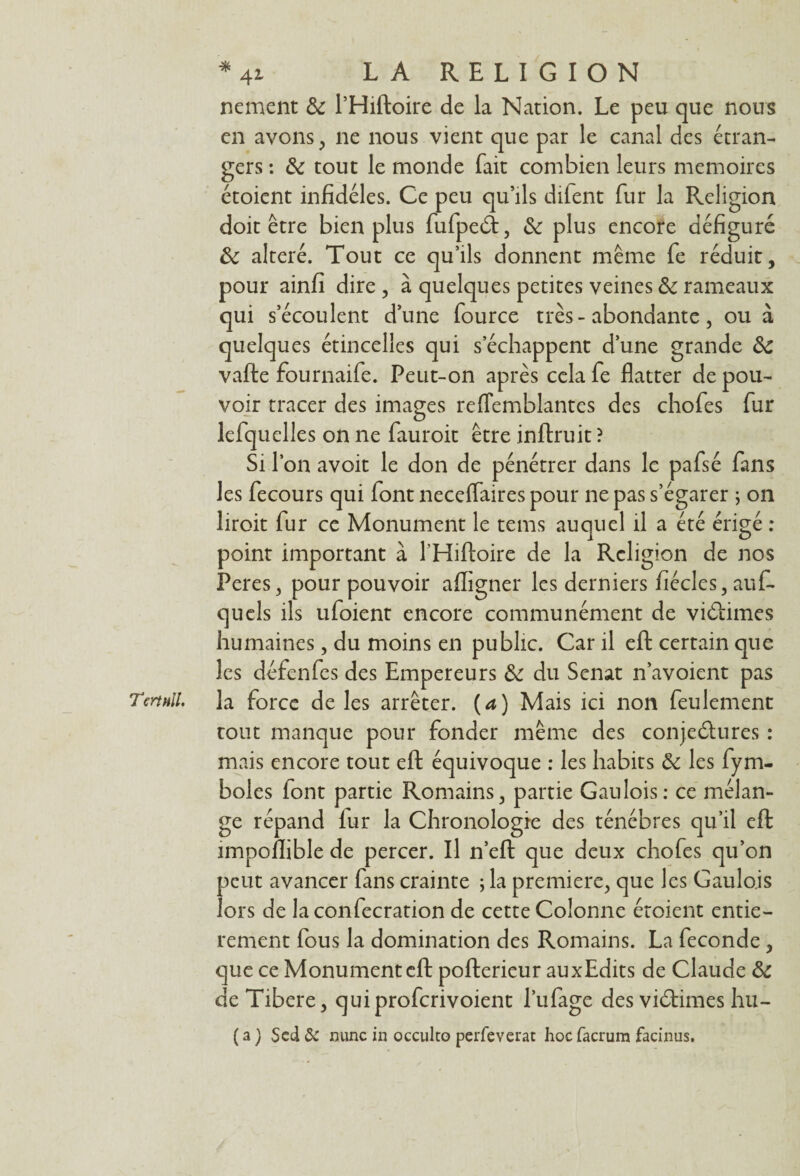 nement 3c l’Hiftoire de la Nation. Le peu que nous en avons, ne nous vient que par le canal des étran¬ gers : 3c tout le monde fait combien leurs mémoires étoient infidèles. Ce peu qu’ils dilent fur la Religion doit être bien plus fufpeâ:, 3c plus encore défiguré 3c altéré. Tout ce qu’ils donnent même fe réduit, pour ainfi dire , à quelques petites veines 3c rameaux qui s’écoulent d’une fource très - abondante, ou à quelques étincelles qui s’échappent d’une grande 3c vafte fournaife. Peut-on après cela fe flatter de pou¬ voir tracer des images reflemblantes des chofes fur lefquelles on ne fauroit être inftruit ? Si l’on avoit le don de pénétrer dans le pafsé fans les fecours qui font necelfaires pour ne pas s’égarer ; on liroit fur ce Monument le tems auquel il a été érigé : point important à l'Hiftoire de la Religion de nos Peres, pour pouvoir affigner les derniers fiécles, auf- quels ils ufoient encore communément de viéiimes humaines, du moins en public. Car il efl: certain que les défenfes des Empereurs 3c du Sénat n’avoient pas Tertnll. la force de les arrêter, [a) Mais ici non feulement tout manque pour fonder même des conjeélures : mais encore tout efl: équivoque : les habits 3c les fym- boles lont partie Romains, partie Gaulois: ce mélan¬ ge répand iur la Chronologie des ténèbres qu’il efl: impoflible de percer. Il n’eft que deux chofes qu’on peut avancer fans crainte ; la première, que les Gaulois lors de laconfecration de cette Colonne étoient entiè¬ rement fous la domination des Romains. La fécondé , que ce Monumentcft pofterieur auxEdits de Claude 3c de Tibere, quiproferivoient l’ufage des viétimes hu- ( a ) $cd & mine in occulto peiTeverat hoc facrum facinus.