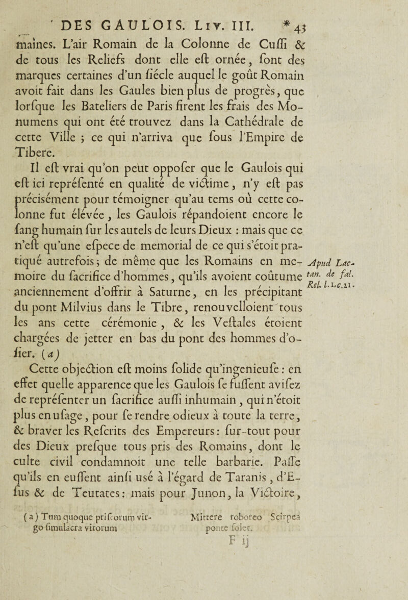 maines. L’air Romain de la Colonne de Cuffi &: de tous les Reliefs dont elle eft ornée , font des marques certaines d’un fiée le auquel le goût Romain avoit fait dans les Gaules bien plus de progrès, que lorfque les Bateliers de Paris firent les frais des Mo- numens qui ont été trouvez dans la Cathédrale de cette Ville ; ce qui n’arriva que fous l’Empire de Tibere. Il eft vrai qu’on peut oppofer que le Gaulois qui eft ici repréfenté en qualité de viéïimc, n’y eft pas précisément pour témoigner qu’au tems où cette co¬ lonne fut élévée, les Gaulois répandoient encore le fang humain fur les autels de leurs Dieux : mais que ce n’eft qu’une efpece de memorial de ce qui s’étoit pra¬ tiqué autrefois; de même que les Romains en me- Apud Lac- moire du facrifice d’hommes, qu’ils avoient coûtume tan- faL • 1 ) /V* . \ i / ReU /• « .anciennement dofirir a Saturne, en les précipitant du pont Milvius dans le Tibre, renouvelaient tous les ans cette cérémonie , & les Veftales étoient chargées de jetter en bas du pont des hommes d’o- fier. ( <x) Cette objection eft moins folide qu’ingenieufe : en effet quelle apparence que les Gaulois fe fuflent avifez derepréfenter un facrifice auffi inhumain , quinetoit plus enufage, pour fe rendre odieux à toute la terre, & braver les Refaits des Empereurs: fur-tout pour des Dieux prefque tous pris des Romains, dont le culte civil condamnoit une telle barbarie. PaiTe quils en eu fient ainfi usé à l’égard de Taranis , d’E- fus & de Teutates: mais pour Junon, la Victoire, ( a ) Titm quoique prifeorum vir- go fimuiacra vii'orum Mittere roboreo Scirpeà ponte folet, F ij