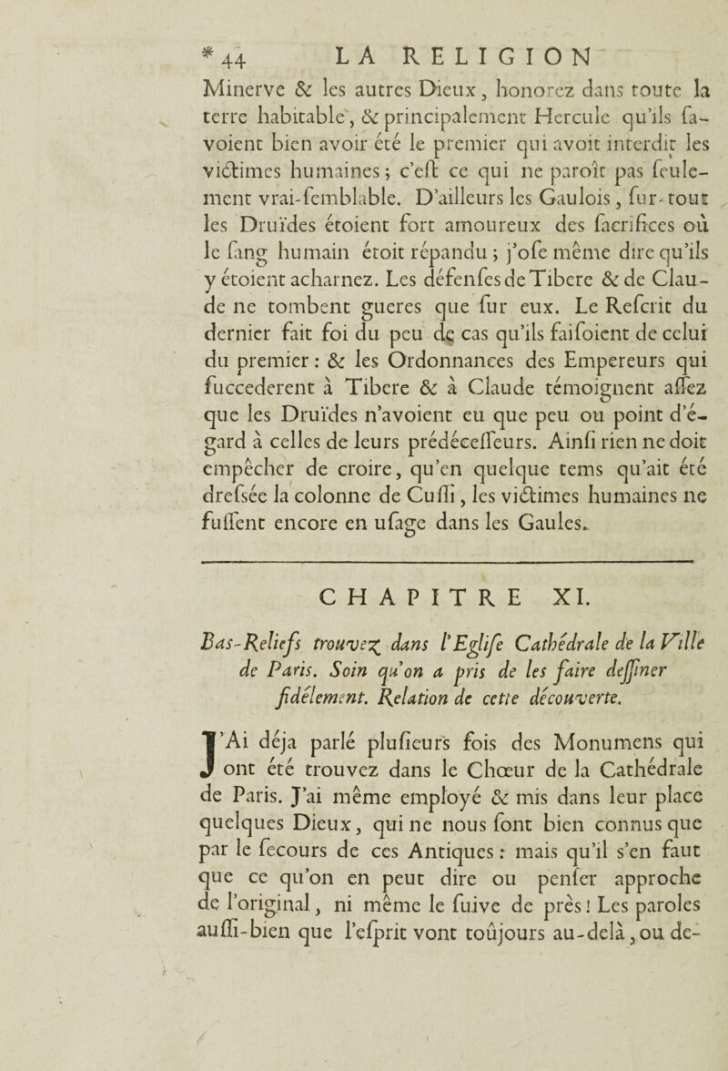 Minerve 6c les autres Dieux , honorez dans foute la terre habitable ,& principalement Hercule qu’ils fa- voient bien avoir été le premier qui avoir interdit les viéfimcs humaines; c’effc ce qui ne paroît pas feule¬ ment vrai-femblable. D’ailleurs les Gaulois, fur* tout les Druides étoient fort amoureux des facrifices oii le fang humain étoit répandu ; fofe même dire qu’ils y étoient acharnez. Les défenfes de Tibere &de Clau¬ de ne tombent gueres que fur eux. Le Refait du dernier fait foi du peu de cas qu’ils faifoient de celui du premier : 6c les Ordonnances des Empereurs qui fuccederent à Tibere 6c à Claude témoignent affez que les Druides n’avoient eu que peu ou point d’é¬ gard à celles de leurs prédéceffeurs. Ainfi rien ne doit empêcher de croire, qu’en quelque tems qu’ait été drefsée la colonne de Cu/Ii, les victimes humaines ne fuffent encore en ufage dans les Gaules. CHAPITRE XI. Bas-Reliefs trouve% dans l Eglife Cathédrale de la Ville de Paris. Soin qu on a pris de les faire dejfner fidèlement. Relation de cette decouverte. J’Ai déjà parlé plu fieu rs fois des Monumens qui ont été trouvez dans le Chœur de la Cathédrale de Paris. J’ai même employé 6c mis dans leur place quelques Dieux, qui ne nous font bien connus que par le fecours de ces Antiques : mais qu’il s’en faut que ce qu’on en peut dire ou p en fer approche de T original, ni même le fuive de près ! Les paroles auffi-bien que l’efprit vont toujours au-delà ?ou de-