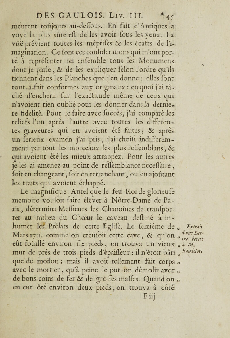 meurent toujours au-delfous. En fait d’Antiques la voye la plus sûre eft de les avoir fous les yeux. La vue prévient toutes les méprifes & les écarts de l'i¬ magination. Ce font ces conliderations qui m’ont por¬ té à repréfenter ici enfemble tous les Monumens dont je parle , ôc de les expliquer félon l’ordre qu’ils tiennent dans les Planches que j'en donne : elles font tout-à-fait conformes aux originaux : en quoi j’ai tâ¬ ché d’encherir fur l’exaôhtude même de ceux qui n’avoient rien oublié pour les donner dans la demie- re fidelité. Pour le faire avec fuccès, j’ai comparé les reliefs l’un après l’autre avec toutes les differen¬ tes graveures qui en avoient été faites > &: après un ferieux examen j’ai pris , j’ai choifi indifférem¬ ment partout les morceaux les plus refiemblans, & qui avoient été les mieux attrappez. Pour les autres je les ai amenez au point de reffemblance neceffaire , foit en changeant, foit en retranchant, ou en ajoûtant les traits qui avoient échappé. Le magnifique Autel que le feu Roi de glorieufe mémoire vouloit faire élever à Notre-Dame de Pa¬ ris , détermina Meilleurs les Chanoines de tranfpor- ter au milieu du Chœur le caveau delliné à in¬ humer les Prélats de cette Eglife. Le feiziéme de « Mars 1711. comme on creufoit cette cave, & qu’on « eût foiiillé environ fix pieds, on trouva un vieux « mur de près de trois pieds d’épaiffeur : il n’étoit bâti « que de moilon ; mais il avoir tellement fait corps « avec le mortier, qu’à peine le put-on démolir avec « de bons coins de fer &: de greffes malfes. Quand on « en eut ôté environ deux pieds, on trouva à côte Füj Extrait cCnne Let¬ tre écrite à M. Baudclot•
