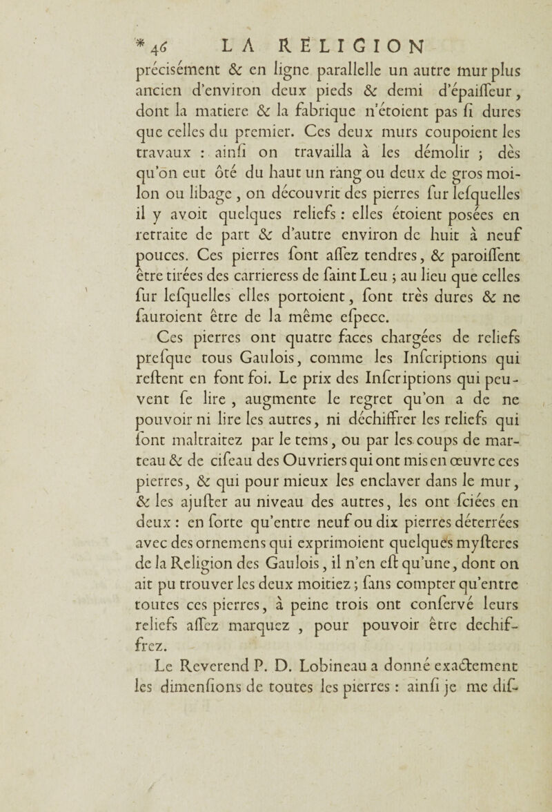 précisément 8c en ligne parallelle un autre mur plus ancien d’environ deux pieds 8c demi d’épailfeur, dont la matière 8c la fabrique n’étoient pas fi dures que celles du premier. Ces deux murs coupoient les travaux : ainfi on travailla à les démolir ; dès qu’on eut ôté du haut un rang ou deux de gros moi- Ion ou libage , on découvrit des pierres fur lefquelles il y avoit quelques reliefs : elles étoient posées en retraite de part 8c d’autre environ de huit à neuf pouces. Ces pierres font allez tendres, 8c parodient être tirées des carrieress de faint Leu ; au lieu que celles fur lefquelles elles portoient, font très dures 8c ne fauroient être de la même efpecc. Ces pierres ont quatre faces chargées de reliefs prelque tous Gaulois, comme les Infcriptions qui relient en font foi. Le prix des Infcriptions qui peu¬ vent fe lire , augmente le regret qu’on a de ne pouvoir ni lire les autres, ni déchiffrer les reliefs qui font maltraitez par le tems, ou par les. coups de mar¬ teau 8c de cifeau des Ouvriers qui ont mis en œuvre ces pierres, 8c qui pour mieux les enclaver dans le mur, 8c les ajuller au niveau des autres, les ont fciées en deux : en forte qu’entre neuf ou dix pierres déterrées avec des ornemens qui exprimoient quelques mylteres de la Religion des Gaulois, il n’en eft qu’une, dont on ait pu trouver les deux moitiez ; fans compter qu’entre toutes ces pierres, à peine trois ont conlervé leurs reliefs allez marquez , pour pouvoir être déchif¬ frez. Le Reverend P. D. Lobineau a donné exactement les dimenfions de toutes les pierres : ainfi je me dif*