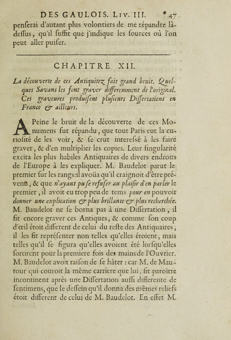 penferai d’autant plus volontiers de me répandre là- deffus, qu’il ftiffit que j’indique les fources où l’on peut aller puifer. CHAPITRE XII. La decouverte de ces Antiquité^ fait grand bruit. Quel¬ ques Savans les font graver différemment de l'original. Ces graveures produifent plufeurs Dijfertations en France & ailleurs. A Peine le bruit de la découverte de ces Mo- numens fut répandu , que tout Paris eut la eu- riolité de les voir, ôc fe crut interefsé à les faire graver, & d’en multiplier les copies. Leur lingularité excita les plus habiles Antiquaires de divers endroits de l’Europe à les expliquer. M. Baudelot parut le premier fur les rangsril avoua qu’il craignoit d’être pré- ventl, & que riayant pu fe refufer au plaifir d'en parler le premier , il avoit eu trop peu de tems pour en pouvoir donner une explication CT plus brillante & plus recherchée. M. Baudelot ne le borna pas à une Differtation , il fit encore graver ces Antiques, 6c comme fon coup d’œil étoit different de celui du refte des Antiquaires, il les fit repréfenter non telles qu’elles étoient, mais telles qu’il fe figura qu’elles avoient été lorfqu’elles fortirent pour la première fois des mains de l’Ouvrier. M. Baudelot avoit raifon de fe hâter : car M. de Mau- tour qui couroit la même carrière que lui, fit paroitre incontinent après une Differtation auffi differente de fentimens, que le deffein qu’il donna des mêmes reliefs étoit different de celui de M. Baudelot. En effet M.
