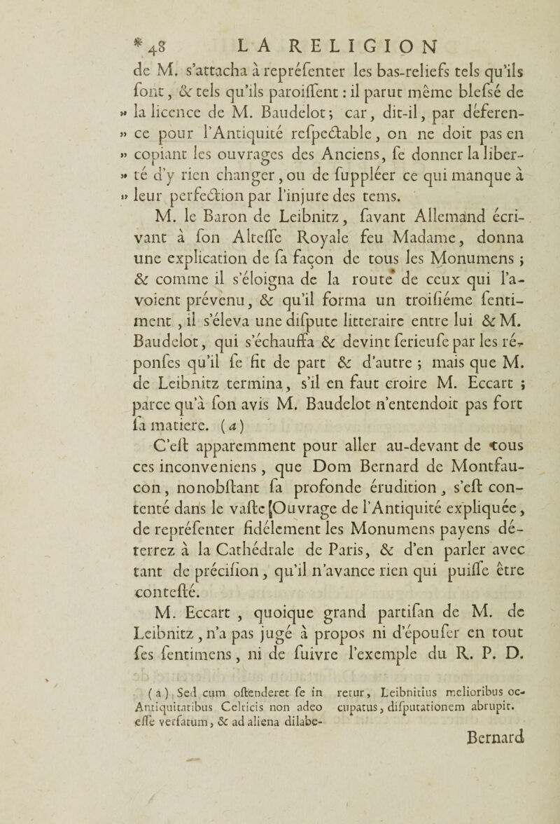 de M. s’attacha à repréfenter les bas-reliefs tels qu’ils font, oc tels qu’ils paroifïent : il parut même blefsé de » la licence de M. Baudelot; car, dit-il, par déferen- » ce pour l’Antiquité refpedtable, on ne doit pas en » copiant les ouvrages des Anciens, fe donner la liber-* té d’y rien changer, ou de fuppléer ce qui manque à » leur perfedfion par l’injure des tems. M. le Baron de Leibnitz, favant Allemand écri¬ vant à fon Altefle Royale feu Madame, donna une explication de fa façon de tous les Monumens ; de comme il s’éloigna de la route de ceux qui l’a- voient prévenu, de qu’il forma un troifiéme ienti- inent , il s’éleva une difputc littéraire entre lui de M. Baudelot, qui s’échauffa de devint ferieufe par les ré^ ponfes qu’il fe fit de part de d’autre ; mais que M. de Leibnitz termina, s’il en faut croire M. Eccart ; parce qua fon avis M. Baudelot n’entendoit pas fort la matière. ( a ) C’eft apparemment pour aller au-devant de cous ces inconveniens, que Dom Bernard de Montfau- con, nonobflant fa profonde érudition, s’eft con¬ tenté dans le vafte [Ouvrage de l’Antiquité expliquée, de repréfenter fidèlement les Monumens payens dé¬ terrez à la Cathédrale de Paris, de d’en parler avec tant de précifion, qu’il n’avance rien qui puiffe être conteflé. M. Eccart , quoique grand partifan de M. de Leibnitz, n’a pas jugé à propos ni depoufer en tout fes fentimens, ni de fuivre l’exemple du R. P. D. (a) Sed cum oftenderet fe in retur, Leibnitius melioribns oc- Antiquitatibus Celticis non adeo cupatus, difpiuarionem abrupic. effe verfatum, 8c ad aliéna dilabe- Bernard