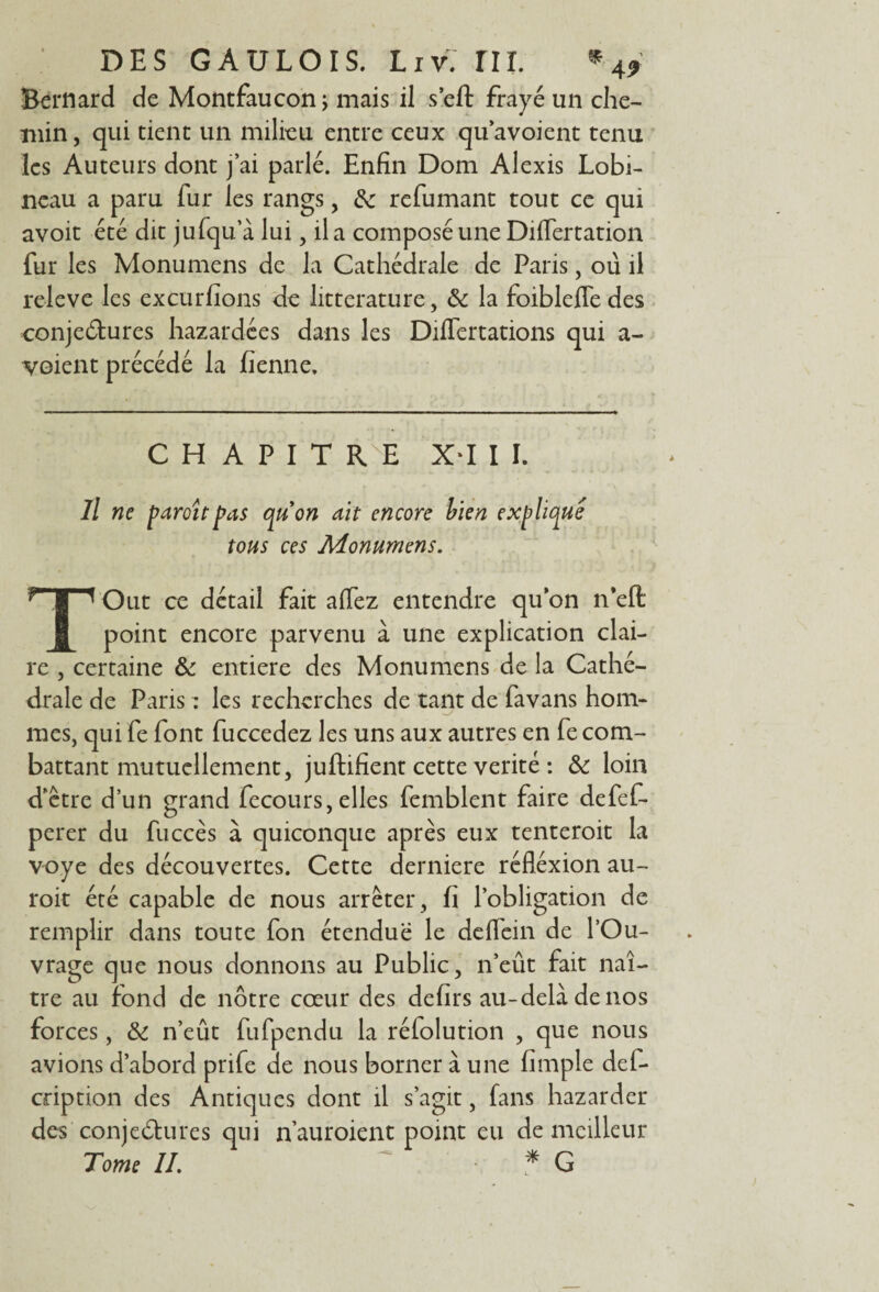 Bernard de Montfaucon; mais il sert frayé un che¬ min, qui tient un milieu entre ceux qu’avoient tenu les Auteurs dont j’ai parlé. Enfin Dom Alexis Lobi- neau a paru fur les rangs, & refumant tout ce qui avoit été dit jufqu’à lui, il a composé une Diflertation fur les Monumens de la Cathédrale de Paris, ou il releve les excurfions de littérature, ôc la foibleffedes conjectures hazardées dans les Dilfertations qui a- voient précédé la fienne. CHAPITRE X*I I I. Il ne paroît pas quon ait encore bien expliqué tous ces Monumens. TOut ce détail fait alfez entendre quon n’eft point encore parvenu à une explication clai¬ re , certaine & entière des Monumens de la Cathé¬ drale de Paris : les recherches de tant de favans hom- mes, qui fe font fuccedez les uns aux autres en fe com¬ battant mutuellement, juftifient cette vérité : & loin d’être d’un grand fecours, elles femblent faire defef- perer du fuccès à quiconque après eux tenteroit la voye des découvertes. Cette derniere réflexion au- roit été capable de nous arrêter, fi l’obligation de remplir dans toute fon étendue le deflein de l’Ou¬ vrage que nous donnons au Public, n’eût fait naî¬ tre au fond de nôtre cœur des defirs au-delà de nos forces, & n’eût fufpendu la réfolution , que nous avions d’abord prife de nous borner à une fimple dei- cnption des Antiques dont il s’agit, fans bazarder des conjectures qui n’auroient point eu de meilleur Tome IL ~ * G