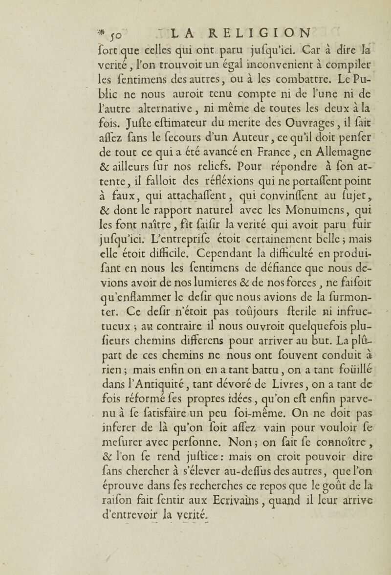 fort que celles qui ont paru jufqu’icL Car à dire la vérité , l’on trouvoit un égal inconvénient à compiler les fentimens des autres, ou à les combattre. Le Pu¬ blic ne nous auroit tenu compte ni de l’une ni de l’autre alternative , ni même de toutes les deux à la fois. Jufte eftimateur du mérité des Ouvrages, il fait allez fans le fecours d’un Auteur, ce qu’il doit penfer de tout ce qui a été avancé en France , en Allemagne ôc ailleurs fur nos reliefs. Pour répondre à fon at¬ tente, il falloir des réfléxions qui ne portaient point à faux, qui attachaient, qui convinflent au lujet,. ôc dont le rapport naturel avec les Monumens, qui les font naître , fit failîr la vérité qui avoit paru fuir jufqu’ici. L’entreprife étoit certainement belle ÿ mais elle étoit difficile. Cependant la difficulté en produi- fant en nous les fentimens de défiance que nous de¬ vions avoir de nos lumières ôc de nos forces, ne faifoit qu’enflammer le defir que nous avions de la furmon- ter. Ce defir n’étoit pas toûjours fterile ni infruc¬ tueux au contraire il nous ouvroit quelquefois plu- fieurs chemins differens pour arriver au but. La plu¬ part de ces chemins ne nous ont fouvent conduit à rien -, mais enfin on en a tant battu, on a tant foiiillé dans l’Antiquité, tant dévoré de Livres, on a tant de fois réformé fes propres idées, qu’on eft enfin parve¬ nu à fe latisfaire un peu foi-même. On ne doit pas inferer de là qu’on foit allez vain pour vouloir fe mefurer avec perfonne. Non ; on fait fe connoître , ôc l’on fe rend juftice: mais on croit pouvoir dire fans chercher à s’élever au-deffus des autres, que l’on éprouve dans fes recherches ce repos que le goût de la raifon fait fentir aux Ecrivains, quand il leur arrive d’entrevoir la vérité.