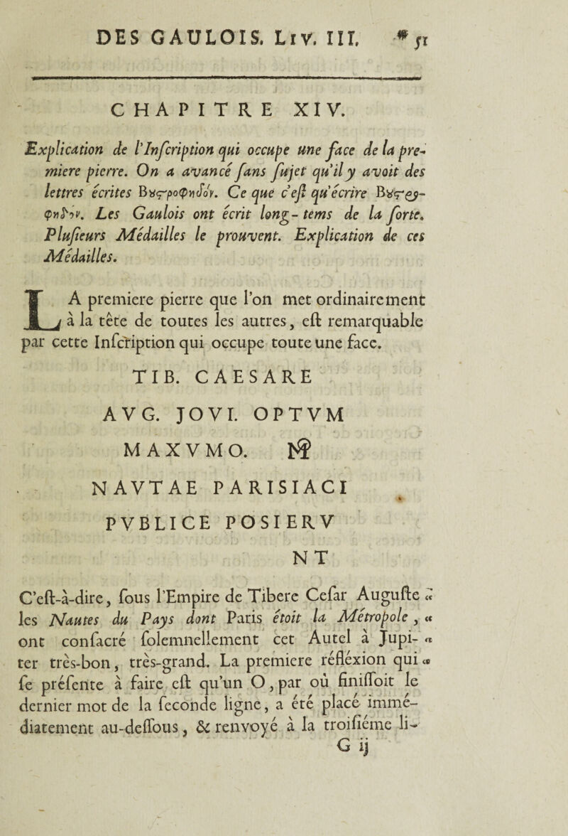 J* CHAPITRE XIV. Explication de l'Infcription qui occupe une face de la pre¬ mière pierre. On a avancé fans fujet quily avoit des lettres écrites Bvç'poÇviJoy. Ce que cejl qu écrire Qtifriv. Les Gaulois ont écrit long- tems de la forte. Plufeurs Médailles le prouvent. Explication de ces Médailles. LA première pierre que l’on met ordinairement à la tête de toutes les autres, eft remarquable par cette Infc'ription qui occupe toute une face. TI B. CAESARE A V G. JOVI. OPTVM MAXVMO. J^f> N A VT A E PARISIACI PVBLICE POSIERV NT C’eft-à-dire, fous l’Empire de Tibere Cefar Augufte « les Nautes du Pays dont Paris étoit la Métropole, <c ont confacré folemncllement cet Autel a Jupi- « ter très-bon, très-grand. La première réflexion qui <* fe préfente à faire eft qu’un O, par où finifloit le dernier mot de la fécondé ligne, a été place immé¬ diatement au-deflous, ôc renvoyé à la troifîeme li-