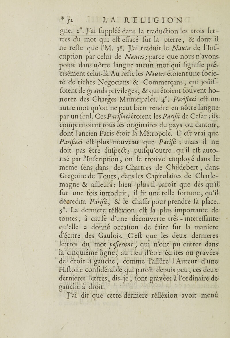 gne. i°. J’ai fuppléé dans la traduction les trois let¬ tres du mot qui eit effacé fur la pierre, & dont il ne refte c|ue Î’M. 30. J’ai traduit le Nantœ de 1 Inf- cription par celui de Nantes; parce que nous n avons point dans nôtre langue aucun mot qui lignifie pré¬ cisément celui-là. Au refte les Nantes étoientune focie- té de riches Negocians <k Commerçans, qui joüif- foientde grands privilèges, & quiétoient louvcnt ho¬ norez des Charges Municipales. 40. Parifïaci eft un autre mot qu’on ne peut bien rendre en nôtre langue par un feul. Ces Parifïaci étoient les Parifïi de Cefar ; ils comprenoient tous les originaires du pays ou canton 5 dont l’ancien Paris étoit la Métropole. Il eft vrai que Parifïaci eft plus nouveau que Parifïi ; mais il ne doit pas être fufpeCt ; puifqu outre qu’il eft auto¬ risé par l’Inlcription, on le trouve employé dans le meme fens dans des Chartres de Childebert, dans* Grégoire de Tours, dans les Capitulaires de Charle¬ magne & ailleurs : bien plus il paroît que dés qu’il fut une fois introduit, il fît une telle fortune, qu’il décredita Parifïi, & le chaffa pour prendre fa place.. j°. La derniere réfléxion eft la plus importante de toutes, à caufe d’une découverte très - intereflante qu’elle a donné occafion de faire fur la maniéré d’écrire des Gaulois. C’eft que les deux dernieres lettres du mot pojtemnt, qui n’ont pu entrer dans la cinquième ligne, au lieu d etre écrites ou gravées de droit à gauche, comme l’aflure l’Auteur d’une Hiftoire confidérable qui paroît depuis peu, ces deux dernieres lettres, dis-je, font gravées à l’ordinaire de gauche à droit.. J’ai dit que cette derniere réflexion avoit mené