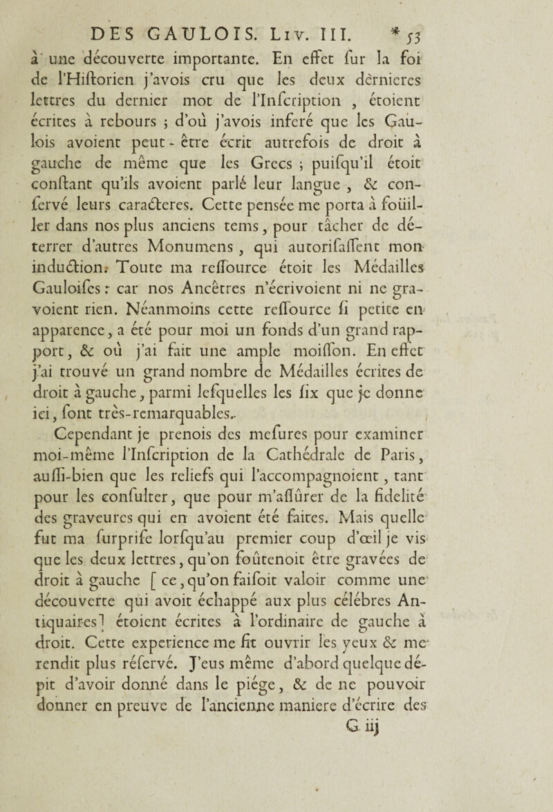 à une découverte importante. En effet fur la foi de l’Hiftorien j’avois cru que les deux dèrnieres lettres du dernier mot de l’Infcription , étoient écrites à rebours ; d’où j’avois inféré que les Gau¬ lois avoient peut - être écrit autrefois de droit à gauche de même que les Grecs ; puifqu’il étoit confiant qu’ils avoient parlé leur langue , & con- iervé leurs caraéteres. Cette pensée me porta à foüil- 1er dans nos plus anciens tems, pour tâcher de dé¬ terrer d’autres Monumens , qui autorifaffent mon induétion. Toute ma refîource étoit les Médailles Gauloifes r car nos Ancêtres n’écrivoient ni ne gra- voient rien. Néanmoins cette reffource fi petite en apparence , a été pour moi un fonds d’un grand rap¬ port, &: où j’ai fait une ample moiffon. En effet j’ai trouvé un grand nombre de Médailles écrites de droit à gauche, parmi lefquelles les fix que je donne ici, font très-remarquables.. Cependant je prenois des mefures pour examiner moi-même l’Infcription de la Cathédrale de Paris, auffi-bien que les reliefs qui l’accompagnoient, tant pour les confulter, que pour m’aflûrer de la fidelité des graveurcs qui en avoient été faites. Mais quelle fut ma furprife lorfqu’au premier coup d’œil je vis que les deux lettres, qu’on foûtenoit être gravées de droit à gauche [ ce, qu’on faifoit valoir comme une découverte qui avoit échappé aux plus célébrés An¬ tiquaires 1 étoient écrites à l’ordinaire de gauche à droit. Cette expérience me fit ouvrir les yeux Sc me* rendit plus réfervé. J’eus même d’abord quelque dé¬ pit d’avoir donné dans le piège, & de ne pouvoir donner en preuve de l’ancienne maniéré d’écrire des