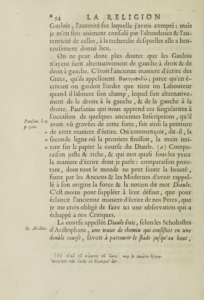 Gaulois, l’autorité fur laquelle j’avois compté; mais je m’en fuis aisément confolé par l’abondance 8c l’au- tenticité de celles, à la recherche defquelles elle a heu- reufement donné heu. On ne peut donc plus douter que les Gaulois n’ayent écrit alternativement de gauche à droit 8c de droit à gauche. C’étoit l’ancienne maniéré d'écrire des Grecs, qu’ils appelloient Bwrpotpv^oir ; parce qu’en é- crivant on gardoit l’ordre que tient un Laboureur quand il laboure fon champ, lequel fuit alternative¬ ment de la droite à la gauche , & de la gauche à la droite. Paufanias qui nous apprend ces fingularitez à l’occafion de quelques anciennes Infcriptions, qu’il P* avoit vu gravées de cette forte, fait ainfi la peinture » de cette maniéré d’écrire. On commençoit, dit-il, la » fécondé ligne où la première finiffoit, la main imi- tant fur le papier la courfe du Diaule. (a) Compa- raifon jufte 8c riche, 8c qui met quafi fous les yeux la maniéré d’écrire dont je parle : comparaifon pour¬ tant, dont tout le monde ne peut fentir la beauté, faute par les Anciens 8c les Modernes d’avoir rappel- lé à ion origine la force 8c la notion du mot Diaule. C’efl: moins pour fuppléer à leur défaut, que pour éclaircir l’ancienne maniéré d’écrire de nos Peres, que je me crois obligé de faire ici une obfervation qui a échappé à nos Critiques. La courfe appellée Diaule etoit, félonies Scholiaftes In Avibut. d’Ariftophane, une traite de chemin qui confifloit en une double courfe , favoir à parcourir le Jlade jufquau bout, ( a ) A'<m tw fsrtpctTûç <&ip ci’ A/ayAtt Sïiud>. I / i«| ) ^ ^ v * <siçpt$ci t&uy tc dtimpty* m-