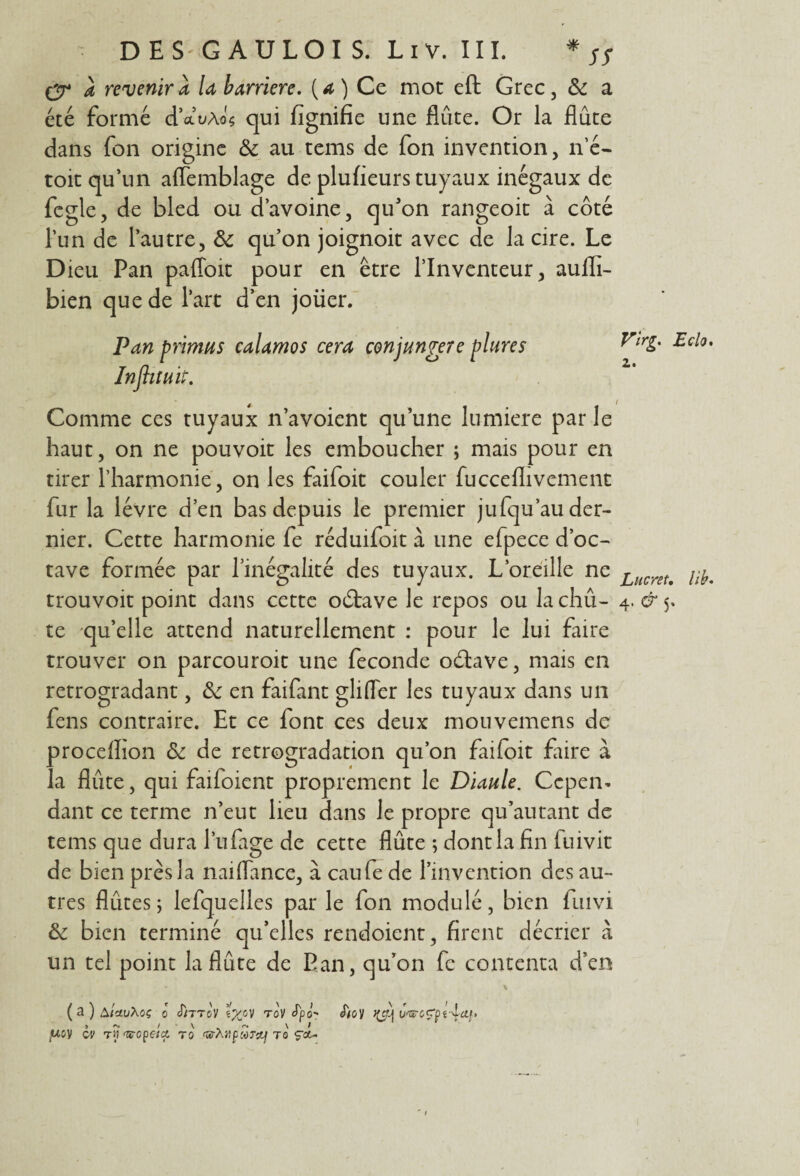 DE S'G A U LOI S. Liv. III. * 5S q* a revenir a U barrière, (a) Ce mot eft Grec , 8c a été formé d’ctuÀo's qui fignifie une flûte. Or la flûte dans fon origine 8c au tems de fon invention, n’é- toit qu’un affemblage de plufieurs tuyaux inégaux de fcgle, de bled ou d’avoine, qu'on rangeoit à côté l’un de l’autre, & qu’on joignoit avec de la cire. Le D îeu Pan pafloit pour en être l’Inventeur, aufli- bien que de l’art d’en joüer. Pan primas calamos cera conjangere plures Influait. Comme ces tuyaux n’avoient qu’une lumière parle haut, on ne pouvoit les emboucher ; mais pour en tirer l’harmonie, on les faifoit couler fucceflivement fur la lèvre d’en bas depuis le premier jufqu’au der¬ nier. Cette harmonie fe réduifoit à une efpece d’oc¬ tave formée par l’inégalité des tuyaux. L’oreille ne trouvoit point dans cette oétave le repos ou la chû- te qu’elle attend naturellement : pour le lui faire trouver on parcouroit une fécondé oétave, mais en rétrogradant, 8c en faifant glifler les tuyaux dans un fens contraire. Et ce font ces deux mouvemens de proceflion 8c de rétrogradation qu’on faifoit faire à la flûte, qui faifoient proprement le Diaule. Cepen¬ dant ce terme n’eut lieu dans le propre qu’au tant de tems que dura l’ufage de cette flûte ; dont la fin fuivit de bien près la naiflance, à caufe de l’invention des au¬ tres flûtes j lefquelles par le fon modulé, bien fmvi 8c bien terminé qu’elles rendoient, firent décrier à un tel point la flûte de Pan, qu’on fe contenta d’en ( 3 ) AiavXoç o JjttcV tX°V roV fya- S'io') u>sroÇpt^cif. ,woy cv ry'Gropehz ro GrhvptoTcL] to ça- Virg. Eclo. z. Lucret. lib. 4.^5.