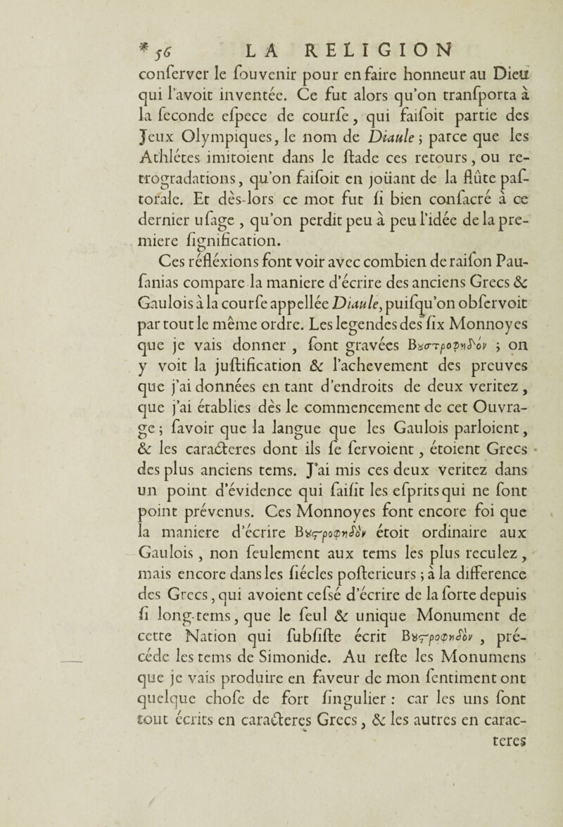 conferver le fou venir pour en faire honneur au Dieu qui l’avoir inventée. Ce fut alors qu’on tranfporta à la fécondé efpece de courfe, qui faifoit partie des Jeux Olympiques, le nom de Diaule ; parce que les Athlètes imitoient dans le ftade ces retours, ou ré¬ trogradations , qu’on faifoit en joüant de la flûte paf- torale. Et dès-lors ce mot fut fi bien confacré à ce dernier ufage , qu’on perdit peu à peu l’idée de la pre¬ mière lignification. Ces réfléxions font voir avec combien de raifon Pau- fanias compare la maniéré d’écrire des anciens Grecs 8c Gaulois à la courfe appellée Diaule, puifqu’on obfervoit par tout le même ordre. Les legendes des fix Monnoy es que je vais donner , font gravées Bxo-TpopnS'ov on y voit la juftification 8c l’achevement des preuves que j’ai données entant d’endroits de deux veritez, que j’ai établies dès le commencement de cet Ouvra¬ ge ; favoir que la langue que les Gaulois parloient, 8c les caractères dont ils fe fervoient, étoient Grecs des plus anciens tems. J’ai mis ces deux veritez dans un point d’évidence qui faifit les efpritsqui ne font point prévenus. Ces Monnoy es font encore foi que la maniéré d’écrire Bvç'potpv^ étoit ordinaire aux Gaulois, non feulement aux tems les plus reculez, mais encore dans les fiécles poftericurs ; à la différence des Grecs, qui avoient cefsé d’écrire de la forte depuis h long-tems, que le feul 8c unique Monument de cette Nation qui fubfifte écrit BurpofitSiv , pré¬ cédé les tems de Simonide. Au refte les Monumens que je vais produire en faveur de mon fentimentont quelque chofe de fort fingulier : car les uns font tout écrits en caractères Grecs, 8c les autres en carac- ’U * teres