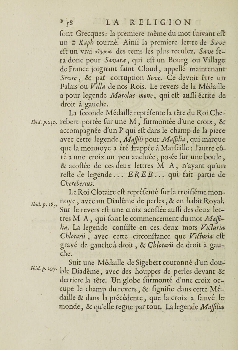 Ibid, p.i50. Ibid. p. 283.. Ibid. p. 19 7. * ;S LA RELIGION font Grecques : la première même du mot fuivant eft un 3 Kapb tourné. Ainfi la première lettre de Save cft un vrai <rlypu<t des tems les plus reculez. Save fe¬ ra donc pour Savarœ, qui eft un Bourg ou Village de France joignant faint Cloud, appelle maintenant' Sevre, 8c par corruption Seve. Ce devoit être un Palais ou Villa de nos Rois. Le revers de la Médaille a pour legende Murolus morte , qui eft aufli écrite de droit à gauche. La fécondé Médaille repréfente la tête du Roi Che- rebert portée fur une M , furmontée d’une croix, 8c accompagnée d’un P qui eft dans le champ de la piece avec cette legende, Majfili pour Maffdia, qui marque que la monnoye a été frappée à Marfeille : l’autre cô¬ té a une croix un peu anchrée, posée fur une boule, 8c acoftée de ces deux lettres MA, n’ayant qu’un refte de legende... ERE B.... qui fait partie de Chcrebertus. Le Roi Clotaire eft repréfenté fur la troifiéme mon¬ noye , avec un Diadème de perles, 8c en habit Royal. Sur le revers eft une croix acoftée aufli des deux let¬ tres M A , qui font le commencement du mot Maffï- lia. La legende confifte en ces deux mots ViÏÏuria Cblotarii , avec cette circonftance que Vifturia eft: gravé de gauche à droit, 8c Cblotarii de droit à gau¬ che. Suit une Médaille de Sigebert couronné d’un dou¬ ble Diadème, avec des houppes de perles devant 8c derrière la tête. Un globe furmonté d’une croix oc¬ cupe le champ du revers, 8c lignifie dans cette Mé¬ daille & dans la précédente, que la croix a fauvé le monde, 8c quelle régné par tout. La legende MaJJtliœ