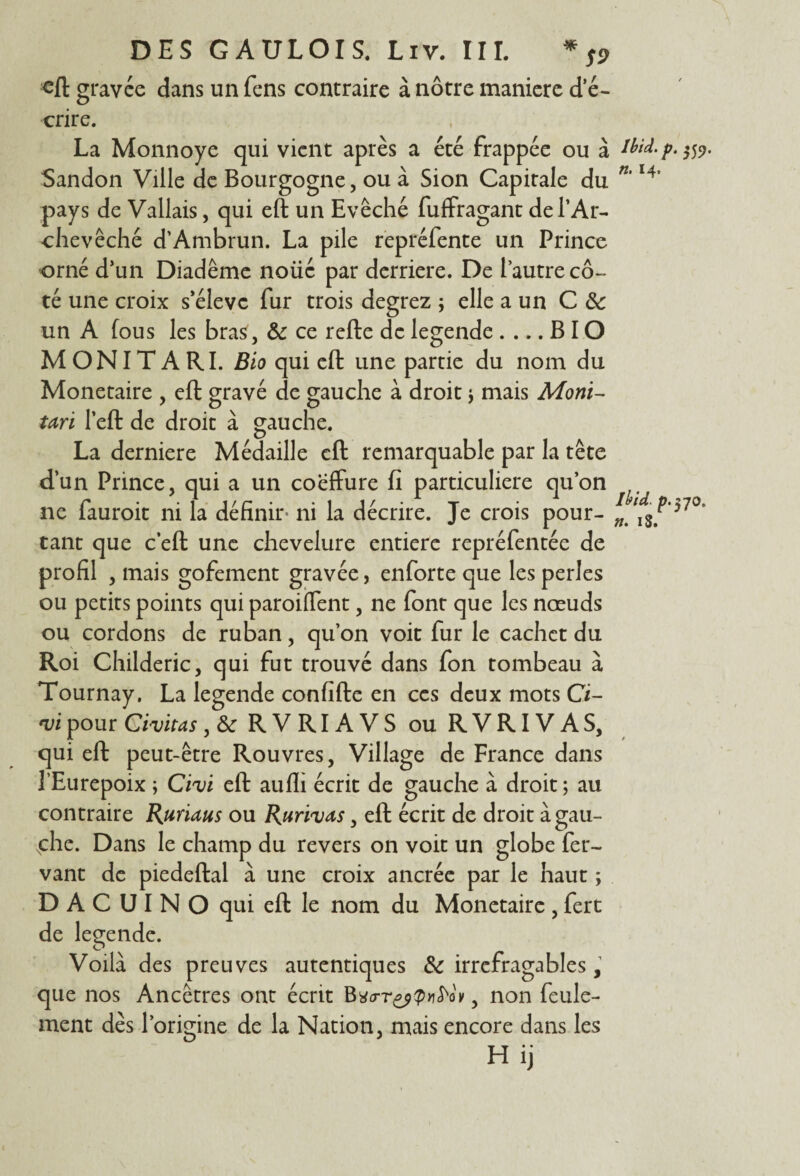 eft gravée dans un fens contraire à nôtre maniéré d'é¬ crire. La Monnoye qui vient après a été frappée ou à Sandon Ville de Bourgogne, ou à Sion Capitale du pays de Vallais, qui eft un Evêché fuffragant de l’Ar¬ chevêché d’Ambrun. La pile repréfente un Prince orné d’un Diadème noüé par derrière. De l’autre cô¬ té une croix s’élève fur trois degrez ; elle a un C 8c un A fous les bras , & ce refte de legende .... B IO M ON IT A RI. Bio qui eft une partie du nom du Monétaire , eft gravé de gauche à droit j mais Moyiï- Uri l’eft de droit à gauche. La derniere Médaille eft remarquable par la tête d’un Prince, qui a un coeffure fi particulière qu’on ne fauroit ni la définir» ni la décrire. Je crois pour¬ tant que c’eft une chevelure entière repréfentée de profil , mais gofement gravée, enforte que les perles ou petits points qui parodient, ne font que les nœuds ou cordons de ruban, qu’on voit fur le cachet du Roi Childeric, qui fut trouvé dans fon tombeau à Tournay. La legende confifte en ces deux mots Ci- *vi pour Civitas, fk RVRIAVS ou RVRIVAS, qui eft peut-être Rouvres, Village de France dans l’Eurepoix ; Cm eft aufli écrit de gauche à droit ; au contraire Rhums ou Ruri^vas, eft écrit de droit à gau¬ che. Dans le champ du revers on voit un globe fer- vant de piedeftal à une croix ancrée par le haut ; D A C U I N O qui eft le nom du Monétaire , fert de legende. Voilà des preuves autentiques & irréfragables, que nos Ancêtres ont écrit Bvrr&Qtifrip, non feule¬ ment dès l’origine de la Nation, mais encore dans les Hij Ibid. p. *59. n. 14, Ibid. p.tfO. n. iS.