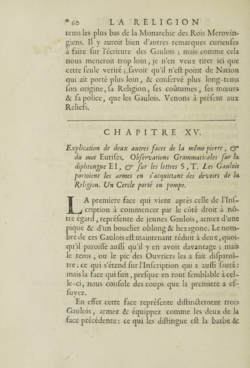 tems les plus bas de la Monarchie des Rois Mérovin¬ giens. Il y auroit bien d’autres remarques curieufes à faire lur l’écriture des Gaulois ; mais comme cela nous meneroit trop loin, je n’en veux tirer ici que cette feule vérité j.lavoir qu’il n’elf point de Nation qui ait porté plus loin, de confervé plus long-tems fon origine, fa Religion, fes coûtumes, fes mœurs de fa police, que les Gaulois. Venons à préfent aux Reliefs. CHAPITRE XV. • ' . Explication de deux autres faces de la même pierre „ & du mot Eurifes. Obfervations Grammaticales fur la diphtongue EI_, & fur les lettres S, T. Les Gaulois portoient les armes en s'acquittant des devoirs de leu Religion. Un Cercle porte en pompe. IA première face qui vient après celle de l’Inf- j cription à commencer par le coté droit à nô¬ tre égard , repréfente de jeunes Gaulois, armez d’une pique de d’un bouclier oblong& hexagone. Le nom¬ bre de ces Gaulois eftmaintenant réduit à deux,quoi¬ qu’il paroiffe aufti qu’il y en avoir davantage ; mais le .tems , ou le pic des Ouvriers les a fait difparoî- tre;ce qui s’étend fur Plnfcription quia aufh fauté: mais la face qui fuit, prefque en tout femblable à cel¬ le-ci, nous confole des coups que la première a en¬ fuyez. J En effet cette face repréfente diftin&ement trois Gaulois, armez de équippez comme les deux de la face précédente : ce qui les diftingue eft la barbe d£