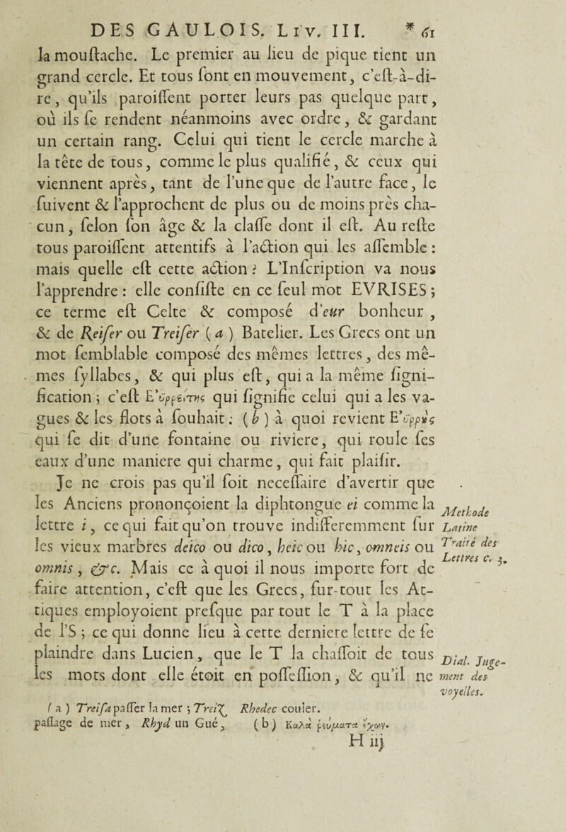 lamouftache. Le premier au lieu de pique tient un grand cercle. Et tous font en mouvement, c’eft-à-di- re, qu’ils parodient porter leurs pas quelque part, où ils fe rendent néanmoins avec ordre, gardant un certain rang. Celui qui tient le cercle marche à la tête de tous, comme le plus qualifié, & ceux qui viennent après, tant de Tune que de l’autre face, le fuivent & l’approchent de plus ou de moins près cha¬ cun, félon (on âge & la claffe dont il eft. Au refte tous paroiffent attentifs à l’aéfion qui les affemble : mais quelle eft cette adtion ï L’Infcription va nous l’apprendre : elle confifte en ce feul mot EVRISES ; ce terme eft Celte & composé d'eur bonheur , Sc de Reifer ou Treifer ( a ) Batelier. Les Grecs ont un mot femblable composé des mêmes lettres, des mê¬ mes fyllabcs, & qui plus eft, quia la même ligni¬ fication ; c’eft E’tyfgtW qui fignifie celui qui a les va¬ gues & les flots a fouhait ; ( b ) à quoi revient qui fe dit d’une fontaine ou riviere, qui roule fes eaux d’une maniéré qui charme, qui fait plaifir. Je ne crois pas qu’il foit neceflaire d’avertir que les Anciens prononçoient la diphtongue à comme la lettre i, ce qui fait qu’on trouve indifféremment fur les vieux marbres ddeo ou d'tco, heic ou hic^cmndis ou omnïs, &c. Mais ce à quoi il nous importe fort de faire attention, c’efl: que les Grecs, fur-tout les An¬ tiques employoient prefque par tout le T à la place de l’S ; ce qui donne lieu à cette derniere lettre de fe plaindre dans Lucien, que le T la chaffoit de tous les mots dont elle étoit en poffefhon, & qu’il ne f a ) Treif a pa (Ter la mer *, Trci^ Rhedec couler, paflage de mer, Rhyd un Gué, (b) KaAct H nj \ Méthode Latine Traité des Lettres c. 3. Dial. Juge¬ ment des 'voyelles.